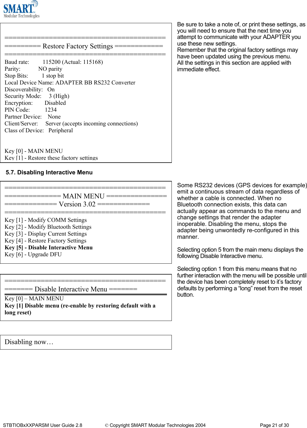  Be sure to take a note of, or print these settings, as you will need to ensure that the next time you attempt to communicate with your ADAPTER you use these new settings. Remember that the original factory settings may have been updated using the previous menu. All the settings in this section are applied with immediate effect.                 ================================================= Restore Factory Settings ============ ========================================Baud rate:         115200 (Actual: 115168) Parity:            NO parity Stop Bits:         1 stop bit Local Device Name: ADAPTER BB RS232 Converter Discoverability:   On Security Mode:     3 (High) Encryption:        Disabled PIN Code:          1234 Partner Device:    None Client/Server:     Server (accepts incoming connections) Class of Device:   Peripheral   Key [0] - MAIN MENU Key [1] - Restore these factory settings 5.7. Disabling Interactive Menu  ====================================================== MAIN MENU ============================ Version 3.02 ============= ========================================Key [1] - Modify COMM Settings Key [2] - Modify Bluetooth Settings Key [3] - Display Current Settings Key [4] - Restore Factory Settings Key [5] - Disable Interactive Menu Key [6] - Upgrade DFU Some RS232 devices (GPS devices for example) emit a continuous stream of data regardless of whether a cable is connected. When no Bluetooth connection exists, this data can actually appear as commands to the menu and change settings that render the adapter inoperable. Disabling the menu, stops the adapter being unwontedly re-configured in this manner.  Selecting option 5 from the main menu displays the following Disable Interactive menu.  Selecting option 1 from this menu means that no further interaction with the menu will be possible until the device has been completely reset to it&rsquo;s factory defaults by performing a &ldquo;long&rdquo; reset from the reset button.     =============================================== Disable Interactive Menu ======= Key [0] &ndash; MAIN MENU Key [1] Disable menu (re-enable by restoring default with a  long reset)      Disabling now&hellip;          STBTIOBxXXPARSM User Guide 2.8                 &copy; Copyright SMART Modular Technologies 2004                                           Page 21 of 30 