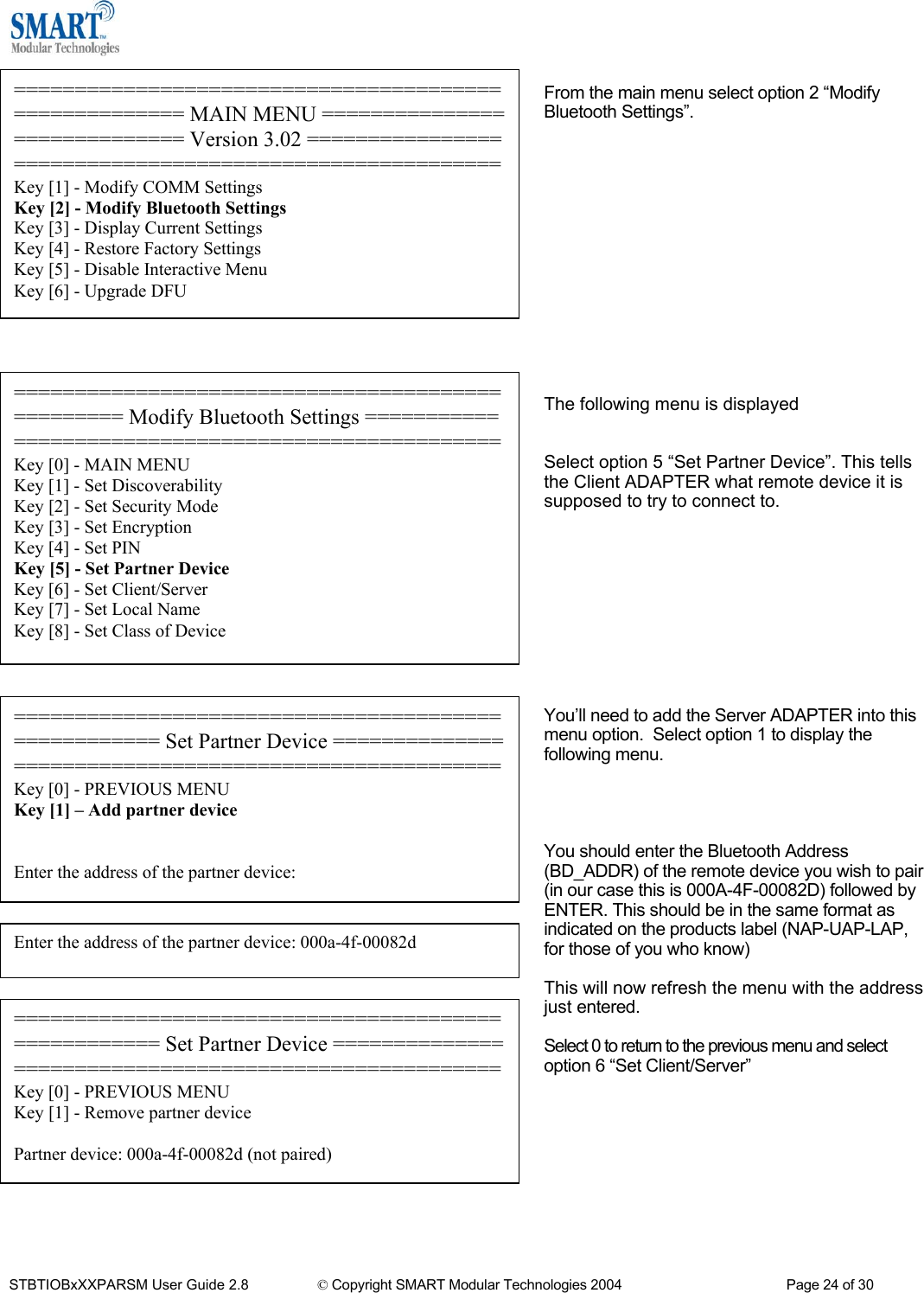   ====================================================== MAIN MENU ============================= Version 3.02 ========================================================Key [1] - Modify COMM Settings Key [2] - Modify Bluetooth Settings Key [3] - Display Current Settings Key [4] - Restore Factory Settings Key [5] - Disable Interactive Menu Key [6] - Upgrade DFU From the main menu select option 2 &ldquo;Modify Bluetooth Settings&rdquo;.                The following menu is displayed   Select option 5 &ldquo;Set Partner Device&rdquo;. This tells the Client ADAPTER what remote device it is supposed to try to connect to.         ================================================= Modify Bluetooth Settings ===================================================Key [0] - MAIN MENU Key [1] - Set Discoverability Key [2] - Set Security Mode Key [3] - Set Encryption Key [4] - Set PIN Key [5] - Set Partner Device Key [6] - Set Client/Server Key [7] - Set Local Name Key [8] - Set Class of Device   ==================================================== Set Partner Device ======================================================Key [0] - PREVIOUS MENU Key [1] &ndash; Add partner device   Enter the address of the partner device: You&rsquo;ll need to add the Server ADAPTER into this menu option.  Select option 1 to display the following menu.     You should enter the Bluetooth Address (BD_ADDR) of the remote device you wish to pair (in our case this is 000A-4F-00082D) followed by ENTER. This should be in the same format as indicated on the products label (NAP-UAP-LAP, for those of you who know)  Enter the address of the partner device: 000a-4f-00082d  This will now refresh the menu with the address just entered. ==================================================== Set Partner Device ======================================================Key [0] - PREVIOUS MENU Key [1] - Remove partner device  Partner device: 000a-4f-00082d (not paired)  Select 0 to return to the previous menu and select option 6 &ldquo;Set Client/Server&rdquo;          STBTIOBxXXPARSM User Guide 2.8                 &copy; Copyright SMART Modular Technologies 2004                                           Page 24 of 30 
