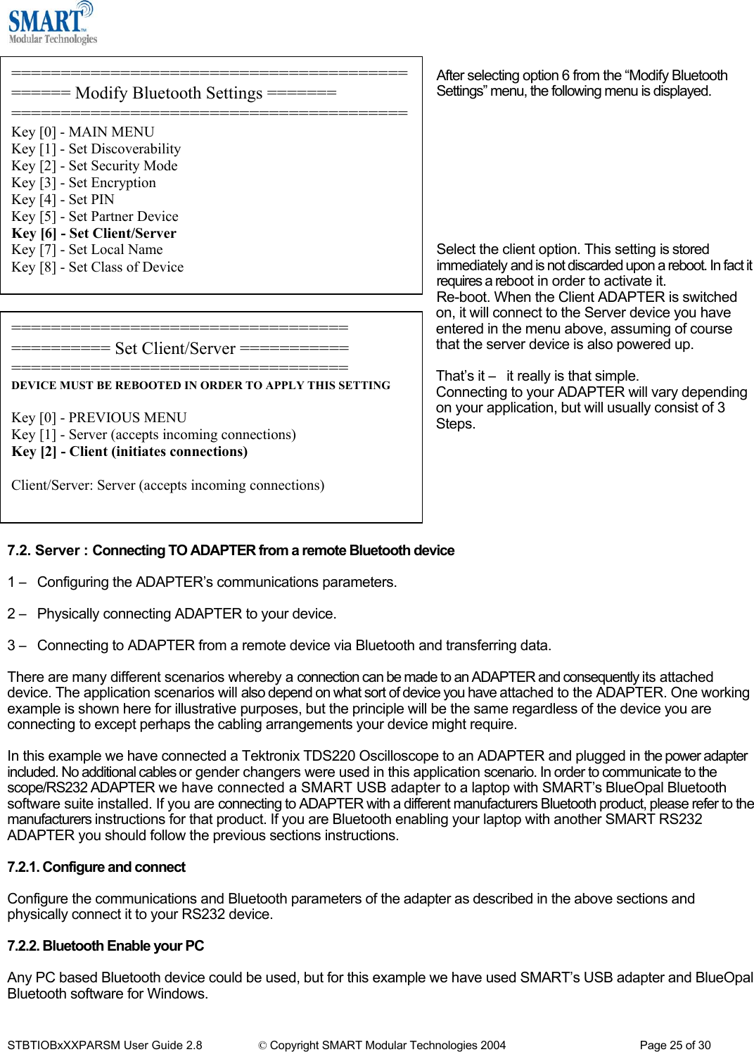   ============================================== Modify Bluetooth Settings ======= ========================================Key [0] - MAIN MENU Key [1] - Set Discoverability Key [2] - Set Security Mode Key [3] - Set Encryption Key [4] - Set PIN Key [5] - Set Partner Device Key [6] - Set Client/Server Key [7] - Set Local Name Key [8] - Set Class of Device After selecting option 6 from the &ldquo;Modify Bluetooth Settings&rdquo; menu, the following menu is displayed.          Select the client option. This setting is stored immediately and is not discarded upon a reboot. In fact it requires a reboot in order to activate it. Re-boot. When the Client ADAPTER is switched on, it will connect to the Server device you have entered in the menu above, assuming of course that the server device is also powered up.  That&rsquo;s it &ndash; it really is that simple. Connecting to your ADAPTER will vary depending on your application, but will usually consist of 3 Steps.        ================================== ========== Set Client/Server =========== ================================== DEVICE MUST BE REBOOTED IN ORDER TO APPLY THIS SETTING  Key [0] - PREVIOUS MENU Key [1] - Server (accepts incoming connections) Key [2] - Client (initiates connections)  Client/Server: Server (accepts incoming connections) 7.2. Server : Connecting TO ADAPTER from a remote Bluetooth device  1 &ndash; Configuring the ADAPTER&rsquo;s communications parameters.   2 &ndash; Physically connecting ADAPTER to your device.  3 &ndash; Connecting to ADAPTER from a remote device via Bluetooth and transferring data.  There are many different scenarios whereby a connection can be made to an ADAPTER and consequently its attached device. The application scenarios will also depend on what sort of device you have attached to the ADAPTER. One working example is shown here for illustrative purposes, but the principle will be the same regardless of the device you are connecting to except perhaps the cabling arrangements your device might require.  In this example we have connected a Tektronix TDS220 Oscilloscope to an ADAPTER and plugged in the power adapter included. No additional cables or gender changers were used in this application scenario. In order to communicate to the scope/RS232 ADAPTER we have connected a SMART USB adapter to a laptop with SMART&rsquo;s BlueOpal Bluetooth software suite installed. If you are connecting to ADAPTER with a different manufacturers Bluetooth product, please refer to the manufacturers instructions for that product. If you are Bluetooth enabling your laptop with another SMART RS232 ADAPTER you should follow the previous sections instructions.  7.2.1. Configure and connect  Configure the communications and Bluetooth parameters of the adapter as described in the above sections and physically connect it to your RS232 device.  7.2.2. Bluetooth Enable your PC  Any PC based Bluetooth device could be used, but for this example we have used SMART&rsquo;s USB adapter and BlueOpal Bluetooth software for Windows.  STBTIOBxXXPARSM User Guide 2.8                 &copy; Copyright SMART Modular Technologies 2004                                           Page 25 of 30 
