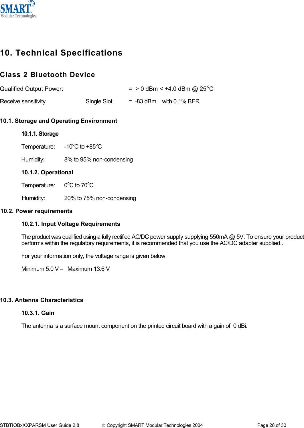      10. Technical Specifications   Class 2 Bluetooth Device  Qualified Output Power:       =  > 0 dBm < +4.0 dBm @ 25 oC      Receive sensitivity    Single Slot  =  -83 dBm    with 0.1% BER   10.1. Storage and Operating Environment  10.1.1. Storage  Temperature: -10oC to +85oC  Humidity:  8% to 95% non-condensing  10.1.2. Operational   Temperature: 0oC to 70oC  Humidity:  20% to 75% non-condensing   10.2. Power requirements  10.2.1. Input Voltage Requirements  The product was qualified using a fully rectified AC/DC power supply supplying 550mA @ 5V. To ensure your product performs within the regulatory requirements, it is recommended that you use the AC/DC adapter supplied..  For your information only, the voltage range is given below.  Minimum 5.0 V &ndash; Maximum 13.6 V     10.3. Antenna Characteristics   10.3.1. Gain  The antenna is a surface mount component on the printed circuit board with a gain of  0 dBi.       STBTIOBxXXPARSM User Guide 2.8                 &copy; Copyright SMART Modular Technologies 2004                                           Page 28 of 30 