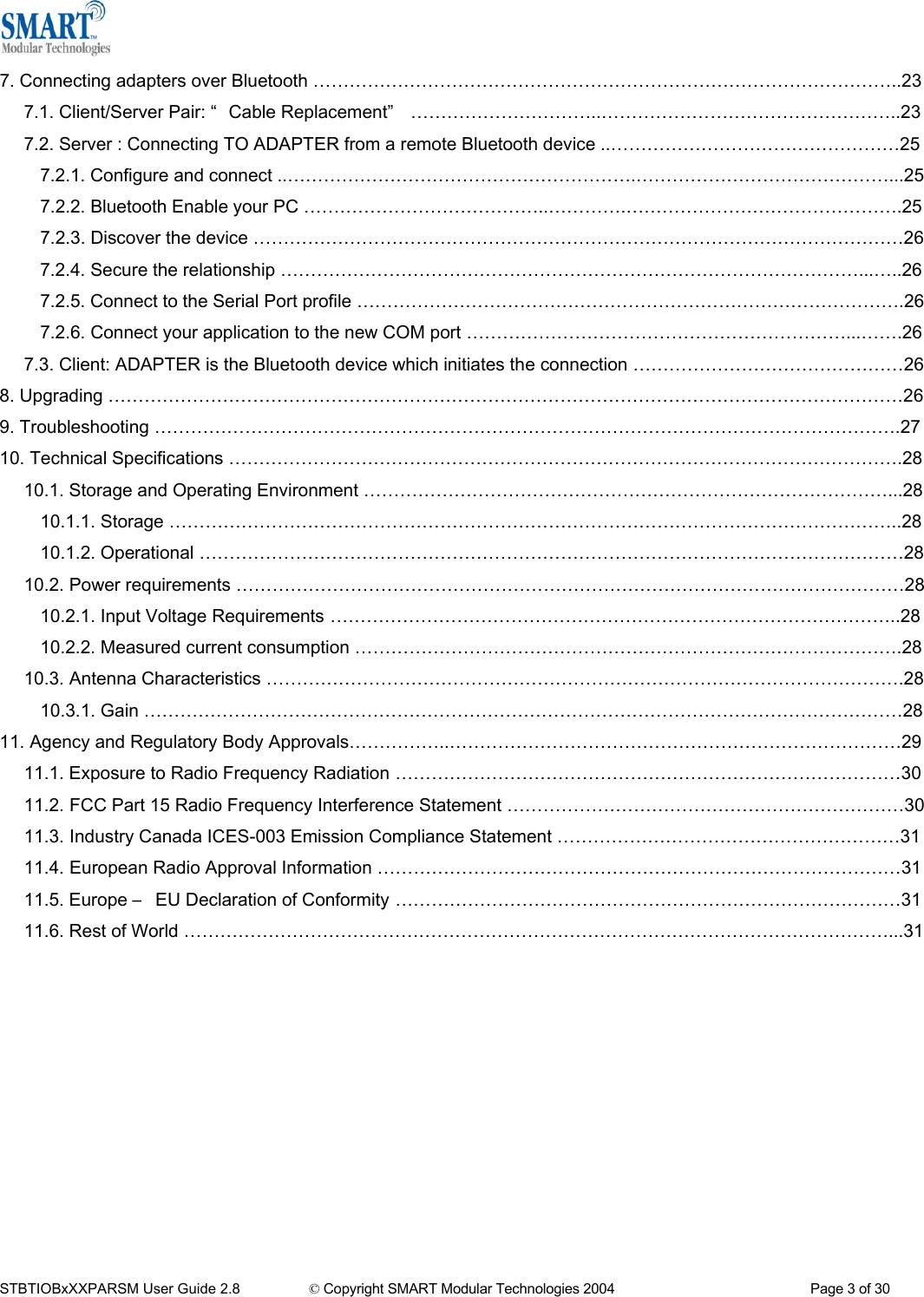  7. Connecting adapters over Bluetooth &hellip;&hellip;&hellip;&hellip;&hellip;&hellip;&hellip;&hellip;&hellip;&hellip;&hellip;&hellip;&hellip;&hellip;&hellip;&hellip;&hellip;&hellip;&hellip;&hellip;&hellip;&hellip;&hellip;&hellip;&hellip;&hellip;&hellip;&hellip;&hellip;&hellip;&hellip;&hellip;..23 7.1. Client/Server Pair: &ldquo; Cable Replacement&rdquo;  &hellip;&hellip;&hellip;&hellip;&hellip;&hellip;&hellip;&hellip;&hellip;&hellip;..&hellip;&hellip;&hellip;&hellip;&hellip;&hellip;&hellip;&hellip;&hellip;&hellip;&hellip;&hellip;&hellip;&hellip;&hellip;&hellip;..23 7.2. Server : Connecting TO ADAPTER from a remote Bluetooth device ..&hellip;&hellip;&hellip;&hellip;&hellip;&hellip;&hellip;&hellip;&hellip;&hellip;&hellip;&hellip;&hellip;&hellip;&hellip;&hellip;25 7.2.1. Configure and connect ..&hellip;&hellip;&hellip;&hellip;&hellip;&hellip;&hellip;&hellip;&hellip;&hellip;&hellip;&hellip;&hellip;&hellip;&hellip;&hellip;&hellip;&hellip;&hellip;.&hellip;&hellip;&hellip;&hellip;&hellip;&hellip;&hellip;&hellip;&hellip;&hellip;&hellip;&hellip;&hellip;&hellip;...25 7.2.2. Bluetooth Enable your PC &hellip;&hellip;&hellip;&hellip;&hellip;&hellip;&hellip;&hellip;&hellip;&hellip;&hellip;&hellip;&hellip;..&hellip;&hellip;&hellip;&hellip;.&hellip;&hellip;&hellip;&hellip;&hellip;&hellip;&hellip;&hellip;&hellip;&hellip;&hellip;&hellip;&hellip;&hellip;&hellip;.25 7.2.3. Discover the device &hellip;&hellip;&hellip;&hellip;&hellip;&hellip;&hellip;&hellip;&hellip;&hellip;&hellip;&hellip;&hellip;&hellip;&hellip;&hellip;&hellip;&hellip;&hellip;&hellip;&hellip;&hellip;&hellip;&hellip;&hellip;&hellip;&hellip;&hellip;&hellip;&hellip;&hellip;&hellip;&hellip;&hellip;&hellip;&hellip;26 7.2.4. Secure the relationship &hellip;&hellip;&hellip;&hellip;&hellip;&hellip;&hellip;&hellip;&hellip;&hellip;&hellip;&hellip;&hellip;&hellip;&hellip;&hellip;&hellip;&hellip;&hellip;&hellip;&hellip;&hellip;&hellip;&hellip;&hellip;&hellip;&hellip;&hellip;&hellip;&hellip;&hellip;&hellip;...&hellip;..26 7.2.5. Connect to the Serial Port profile &hellip;&hellip;&hellip;&hellip;&hellip;&hellip;&hellip;&hellip;&hellip;&hellip;&hellip;&hellip;&hellip;&hellip;&hellip;&hellip;&hellip;&hellip;&hellip;&hellip;&hellip;&hellip;&hellip;&hellip;&hellip;&hellip;&hellip;&hellip;&hellip;&hellip;.26 7.2.6. Connect your application to the new COM port &hellip;&hellip;&hellip;&hellip;&hellip;&hellip;&hellip;&hellip;&hellip;&hellip;&hellip;&hellip;&hellip;&hellip;&hellip;&hellip;&hellip;&hellip;&hellip;&hellip;&hellip;...&hellip;&hellip;.26 7.3. Client: ADAPTER is the Bluetooth device which initiates the connection &hellip;&hellip;&hellip;&hellip;&hellip;&hellip;&hellip;&hellip;&hellip;&hellip;&hellip;&hellip;&hellip;&hellip;&hellip;26 8. Upgrading &hellip;&hellip;&hellip;&hellip;&hellip;&hellip;&hellip;&hellip;&hellip;&hellip;&hellip;&hellip;&hellip;&hellip;&hellip;&hellip;&hellip;&hellip;&hellip;&hellip;&hellip;&hellip;&hellip;&hellip;&hellip;&hellip;&hellip;&hellip;&hellip;&hellip;&hellip;&hellip;&hellip;&hellip;&hellip;&hellip;&hellip;&hellip;&hellip;&hellip;&hellip;&hellip;&hellip;&hellip;26 9. Troubleshooting &hellip;&hellip;&hellip;&hellip;&hellip;&hellip;&hellip;&hellip;&hellip;&hellip;&hellip;&hellip;&hellip;&hellip;&hellip;&hellip;&hellip;&hellip;&hellip;&hellip;&hellip;&hellip;&hellip;&hellip;&hellip;&hellip;&hellip;&hellip;&hellip;&hellip;&hellip;&hellip;&hellip;&hellip;&hellip;&hellip;&hellip;&hellip;&hellip;&hellip;&hellip;.27 10. Technical Specifications &hellip;&hellip;&hellip;&hellip;&hellip;&hellip;&hellip;&hellip;&hellip;&hellip;&hellip;&hellip;&hellip;&hellip;&hellip;&hellip;&hellip;&hellip;&hellip;&hellip;&hellip;&hellip;&hellip;&hellip;&hellip;&hellip;&hellip;&hellip;&hellip;&hellip;&hellip;&hellip;&hellip;&hellip;&hellip;&hellip;&hellip;.28 10.1. Storage and Operating Environment &hellip;&hellip;&hellip;&hellip;&hellip;&hellip;&hellip;&hellip;&hellip;&hellip;&hellip;&hellip;&hellip;&hellip;&hellip;&hellip;&hellip;&hellip;&hellip;&hellip;&hellip;&hellip;&hellip;&hellip;&hellip;&hellip;&hellip;&hellip;&hellip;...28 10.1.1. Storage &hellip;&hellip;&hellip;&hellip;&hellip;&hellip;&hellip;&hellip;&hellip;&hellip;&hellip;&hellip;&hellip;&hellip;&hellip;&hellip;&hellip;&hellip;&hellip;&hellip;&hellip;&hellip;&hellip;&hellip;&hellip;&hellip;&hellip;&hellip;&hellip;&hellip;&hellip;&hellip;&hellip;&hellip;&hellip;&hellip;&hellip;&hellip;&hellip;&hellip;..28 10.1.2. Operational &hellip;&hellip;&hellip;&hellip;&hellip;&hellip;&hellip;&hellip;&hellip;&hellip;&hellip;&hellip;&hellip;&hellip;&hellip;&hellip;&hellip;&hellip;&hellip;&hellip;&hellip;&hellip;&hellip;&hellip;&hellip;&hellip;&hellip;&hellip;&hellip;&hellip;&hellip;&hellip;&hellip;&hellip;&hellip;&hellip;&hellip;&hellip;&hellip;28 10.2. Power requirements &hellip;&hellip;&hellip;&hellip;&hellip;&hellip;&hellip;&hellip;&hellip;&hellip;&hellip;&hellip;&hellip;&hellip;&hellip;&hellip;&hellip;&hellip;&hellip;&hellip;&hellip;&hellip;&hellip;&hellip;&hellip;&hellip;&hellip;&hellip;&hellip;&hellip;&hellip;&hellip;&hellip;&hellip;&hellip;&hellip;&hellip;28 10.2.1. Input Voltage Requirements  &hellip;&hellip;&hellip;&hellip;&hellip;&hellip;&hellip;&hellip;&hellip;&hellip;&hellip;&hellip;&hellip;&hellip;&hellip;&hellip;&hellip;&hellip;&hellip;&hellip;&hellip;&hellip;&hellip;&hellip;&hellip;&hellip;&hellip;&hellip;&hellip;&hellip;&hellip;..28 10.2.2. Measured current consumption &hellip;&hellip;&hellip;&hellip;&hellip;&hellip;&hellip;&hellip;&hellip;&hellip;&hellip;&hellip;&hellip;&hellip;&hellip;&hellip;&hellip;&hellip;&hellip;&hellip;&hellip;&hellip;&hellip;&hellip;&hellip;&hellip;&hellip;&hellip;&hellip;&hellip;.28 10.3. Antenna Characteristics &hellip;&hellip;&hellip;&hellip;&hellip;&hellip;&hellip;&hellip;&hellip;&hellip;&hellip;&hellip;&hellip;&hellip;&hellip;&hellip;&hellip;&hellip;&hellip;&hellip;&hellip;&hellip;&hellip;&hellip;&hellip;&hellip;&hellip;&hellip;&hellip;&hellip;&hellip;&hellip;&hellip;&hellip;&hellip;.28 10.3.1. Gain &hellip;&hellip;&hellip;&hellip;&hellip;&hellip;&hellip;&hellip;&hellip;&hellip;&hellip;&hellip;&hellip;&hellip;&hellip;&hellip;&hellip;&hellip;&hellip;&hellip;&hellip;&hellip;&hellip;&hellip;&hellip;&hellip;&hellip;&hellip;&hellip;&hellip;&hellip;&hellip;&hellip;&hellip;&hellip;&hellip;&hellip;&hellip;&hellip;&hellip;&hellip;&hellip;28 11. Agency and Regulatory Body Approvals&hellip;&hellip;&hellip;&hellip;&hellip;..&hellip;&hellip;&hellip;&hellip;&hellip;&hellip;&hellip;&hellip;&hellip;&hellip;&hellip;&hellip;&hellip;&hellip;&hellip;&hellip;&hellip;&hellip;&hellip;&hellip;&hellip;&hellip;&hellip;&hellip;&hellip;29 11.1. Exposure to Radio Frequency Radiation  &hellip;&hellip;&hellip;&hellip;&hellip;&hellip;&hellip;&hellip;&hellip;&hellip;&hellip;&hellip;&hellip;&hellip;&hellip;&hellip;&hellip;&hellip;&hellip;&hellip;&hellip;&hellip;&hellip;&hellip;&hellip;&hellip;&hellip;&hellip;30 11.2.  FCC Part 15 Radio Frequency Interference Statement &hellip;&hellip;&hellip;&hellip;&hellip;&hellip;&hellip;&hellip;&hellip;&hellip;&hellip;&hellip;&hellip;&hellip;&hellip;&hellip;&hellip;&hellip;&hellip;&hellip;&hellip;&hellip;30 11.3.  Industry Canada ICES-003 Emission Compliance Statement &hellip;&hellip;&hellip;&hellip;&hellip;&hellip;&hellip;&hellip;&hellip;&hellip;&hellip;&hellip;&hellip;&hellip;&hellip;&hellip;&hellip;&hellip;&hellip;31 11.4.  European Radio Approval Information &hellip;&hellip;&hellip;&hellip;&hellip;&hellip;&hellip;&hellip;&hellip;&hellip;&hellip;&hellip;&hellip;&hellip;&hellip;&hellip;&hellip;&hellip;&hellip;&hellip;&hellip;&hellip;&hellip;&hellip;&hellip;&hellip;&hellip;&hellip;&hellip;31 11.5. Europe &ndash;  EU Declaration of Conformity  &hellip;&hellip;&hellip;&hellip;&hellip;&hellip;&hellip;&hellip;&hellip;&hellip;&hellip;&hellip;&hellip;&hellip;&hellip;&hellip;&hellip;&hellip;&hellip;&hellip;&hellip;&hellip;&hellip;&hellip;&hellip;&hellip;&hellip;&hellip;31 11.6. Rest of World &hellip;&hellip;&hellip;&hellip;&hellip;&hellip;&hellip;&hellip;&hellip;&hellip;&hellip;&hellip;&hellip;&hellip;&hellip;&hellip;&hellip;&hellip;&hellip;&hellip;&hellip;&hellip;&hellip;&hellip;&hellip;&hellip;&hellip;&hellip;&hellip;&hellip;&hellip;&hellip;&hellip;&hellip;&hellip;&hellip;&hellip;&hellip;&hellip;...31           STBTIOBxXXPARSM User Guide 2.8                 &copy; Copyright SMART Modular Technologies 2004                                                   Page 3 of 30 