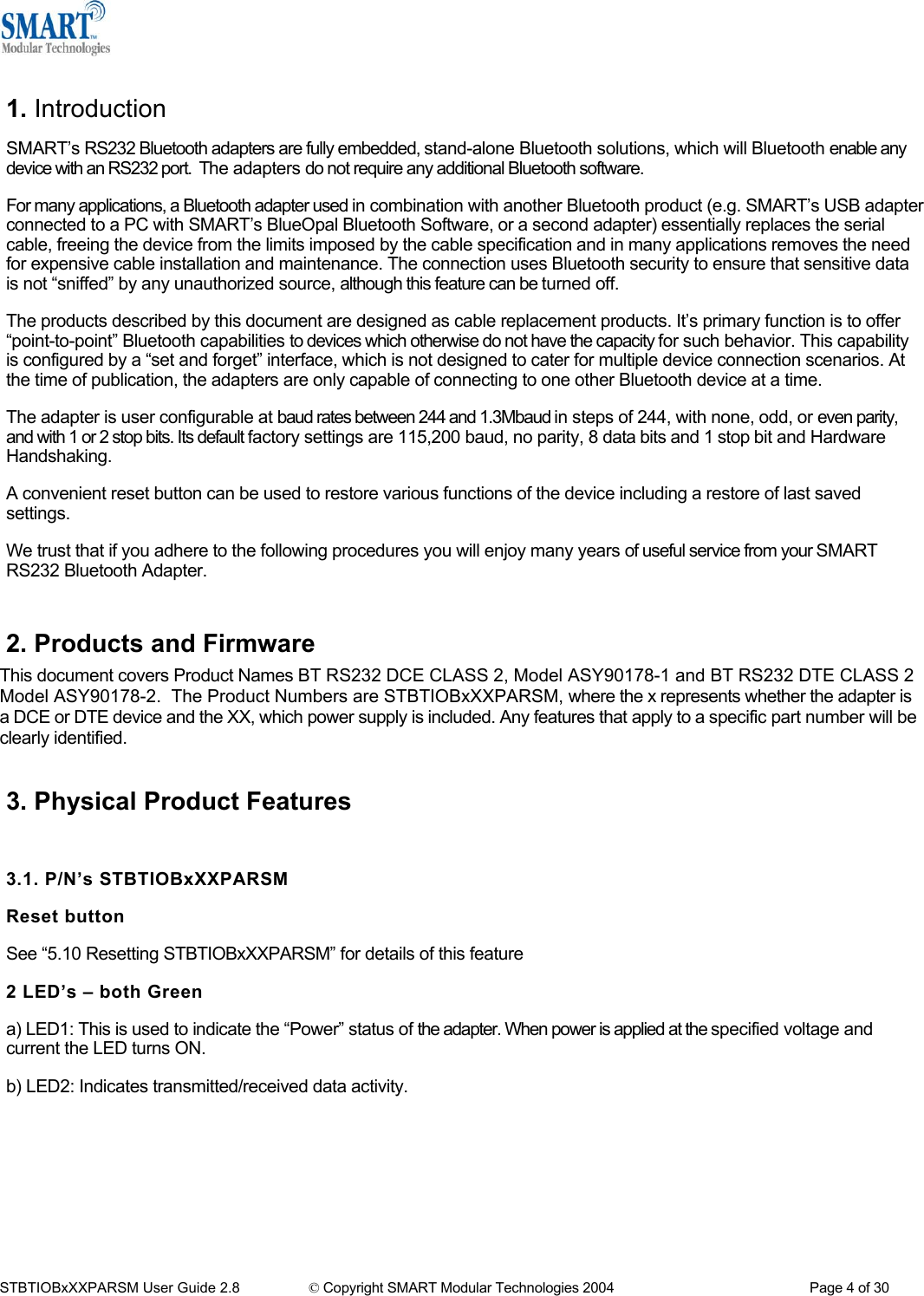   1. Introduction SMART&rsquo;s RS232 Bluetooth adapters are fully embedded, stand-alone Bluetooth solutions, which will Bluetooth enable any device with an RS232 port.  The adapters do not require any additional Bluetooth software. For many applications, a Bluetooth adapter used in combination with another Bluetooth product (e.g. SMART&rsquo;s USB adapter connected to a PC with SMART&rsquo;s BlueOpal Bluetooth Software, or a second adapter) essentially replaces the serial cable, freeing the device from the limits imposed by the cable specification and in many applications removes the need for expensive cable installation and maintenance. The connection uses Bluetooth security to ensure that sensitive data is not &ldquo;sniffed&rdquo; by any unauthorized source, although this feature can be turned off. The products described by this document are designed as cable replacement products. It&rsquo;s primary function is to offer &ldquo;point-to-point&rdquo; Bluetooth capabilities to devices which otherwise do not have the capacity for such behavior. This capability is configured by a &ldquo;set and forget&rdquo; interface, which is not designed to cater for multiple device connection scenarios. At the time of publication, the adapters are only capable of connecting to one other Bluetooth device at a time. The adapter is user configurable at baud rates between 244 and 1.3Mbaud in steps of 244, with none, odd, or even parity, and with 1 or 2 stop bits. Its default factory settings are 115,200 baud, no parity, 8 data bits and 1 stop bit and Hardware Handshaking. A convenient reset button can be used to restore various functions of the device including a restore of last saved settings. We trust that if you adhere to the following procedures you will enjoy many years of useful service from your SMART RS232 Bluetooth Adapter.  2. Products and Firmware This document covers Product Names BT RS232 DCE CLASS 2, Model ASY90178-1 and BT RS232 DTE CLASS 2 Model ASY90178-2.  The Product Numbers are STBTIOBxXXPARSM, where the x represents whether the adapter is a DCE or DTE device and the XX, which power supply is included. Any features that apply to a specific part number will be clearly identified.  3. Physical Product Features  3.1. P/N&rsquo;s STBTIOBxXXPARSM Reset button See &ldquo;5.10 Resetting STBTIOBxXXPARSM&rdquo; for details of this feature 2 LED&rsquo;s &ndash; both Green a) LED1: This is used to indicate the &ldquo;Power&rdquo; status of the adapter. When power is applied at the specified voltage and current the LED turns ON. b) LED2: Indicates transmitted/received data activity.     STBTIOBxXXPARSM User Guide 2.8                 &copy; Copyright SMART Modular Technologies 2004                                                   Page 4 of 30 