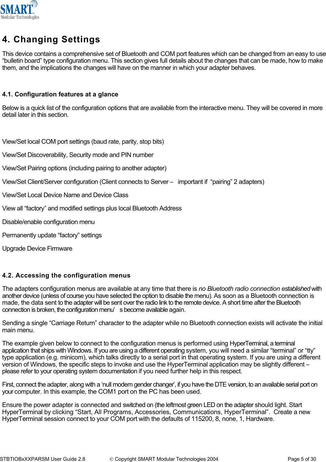   4. Changing Settings This device contains a comprehensive set of Bluetooth and COM port features which can be changed from an easy to use &ldquo;bulletin board&rdquo; type configuration menu. This section gives full details about the changes that can be made, how to make them, and the implications the changes will have on the manner in which your adapter behaves.  4.1. Configuration features at a glance Below is a quick list of the configuration options that are available from the interactive menu. They will be covered in more detail later in this section.  View/Set local COM port settings (baud rate, parity, stop bits) View/Set Discoverability, Security mode and PIN number View/Set Pairing options (including pairing to another adapter) View/Set Client/Server configuration (Client connects to Server &ndash; important if  &ldquo;pairing&rdquo; 2 adapters) View/Set Local Device Name and Device Class View all &ldquo;factory&rdquo; and modified settings plus local Bluetooth Address Disable/enable configuration menu Permanently update &ldquo;factory&rdquo; settings Upgrade Device Firmware  4.2. Accessing the configuration menus The adapters configuration menus are available at any time that there is no Bluetooth radio connection established with another device (unless of course you have selected the option to disable the menu). As soon as a Bluetooth connection is made, the data sent to the adapter will be sent over the radio link to the remote device. A short time after the Bluetooth connection is broken, the configuration menu&rsquo;s become available again. Sending a single &ldquo;Carriage Return&rdquo; character to the adapter while no Bluetooth connection exists will activate the initial main menu. The example given below to connect to the configuration menus is performed using HyperTerminal, a terminal       application that ships with Windows. If you are using a different operating system, you will need a similar &ldquo;terminal&rdquo; or &ldquo;tty&rdquo; type application (e.g. minicom), which talks directly to a serial port in that operating system. If you are using a different version of Windows, the specific steps to invoke and use the HyperTerminal application may be slightly different &ndash; please refer to your operating system documentation if you need further help in this respect. First, connect the adapter, along with a &lsquo;null modem gender changer&rsquo;, if you have the DTE version, to an available serial port on your computer. In this example, the COM1 port on the PC has been used. Ensure the power adapter is connected and switched on (the leftmost green LED on the adapter should light. Start HyperTerminal by clicking &ldquo;Start, All Programs, Accessories, Communications, HyperTerminal&rdquo;.  Create a new HyperTerminal session connect to your COM port with the defaults of 115200, 8, none, 1, Hardware.   STBTIOBxXXPARSM User Guide 2.8                 &copy; Copyright SMART Modular Technologies 2004                                                   Page 5 of 30 