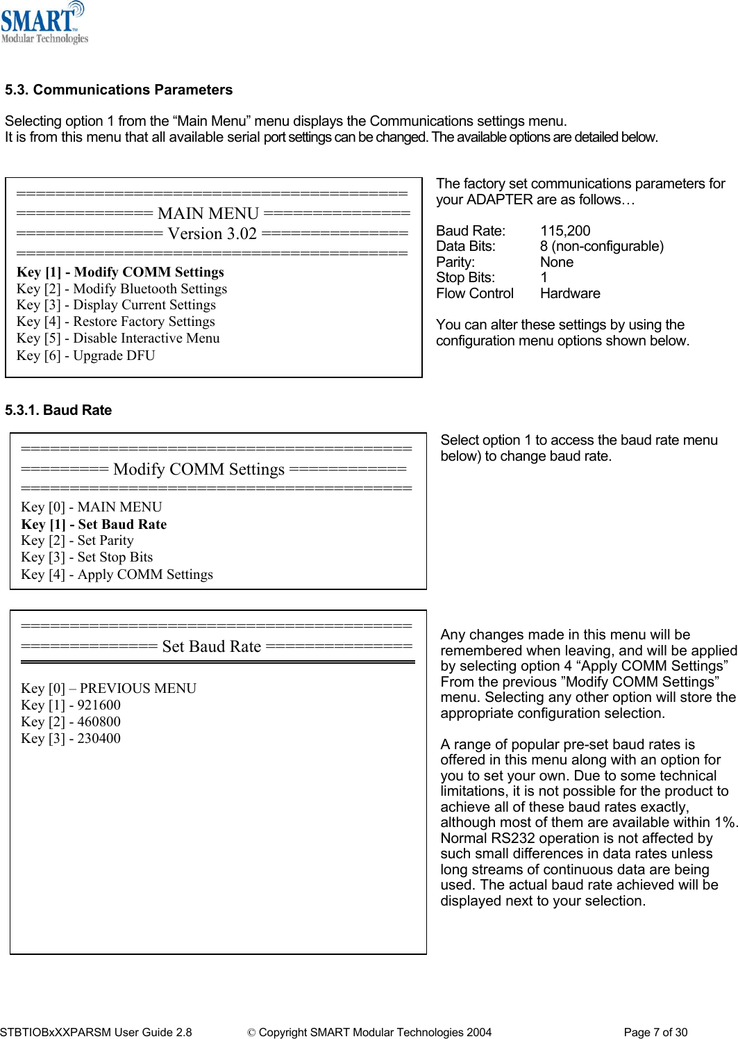    5.3. Communications Parameters  Selecting option 1 from the &ldquo;Main Menu&rdquo; menu displays the Communications settings menu. It is from this menu that all available serial port settings can be changed. The available options are detailed below.  ================================================= Modify COMM Settings ============ ========================================Key [0] - MAIN MENU Key [1] - Set Baud Rate Key [2] - Set Parity Key [3] - Set Stop Bits Key [4] - Apply COMM Settings Key [4] - 115200 Key [5] - 57600 Key [6] - 38400 Key [7] - 19200 Key [8] - 9600 Key [9] - 4800 Key [a] - 2400 Key [b] - 1200  The factory set communications parameters for your ADAPTER are as follows&hellip;  ====================================================== MAIN MENU ============================== Version 3.02 =======================================================Key [1] - Modify COMM Settings Key [2] - Modify Bluetooth Settings Key [3] - Display Current Settings Key [4] - Restore Factory Settings Key [5] - Disable Interactive Menu Key [6] - Upgrade DFU Key [c] - 300 Key [d] &ndash; Enter your own baud rate  Baud rate: 115200 (actual 115168) - applied  Baud Rate:  115,200 Data Bits:  8 (non-configurable) Parity:   None Stop Bits:  1 Flow Control  Hardware  You can alter these settings by using the configuration menu options shown below.    5.3.1. Baud Rate Select option 1 to access the baud rate menu below) to change baud rate.          ====================================================== Set Baud Rate =============== Key [0] &ndash; PREVIOUS MENU Key [1] - 921600 Key [2] - 460800 Key [3] - 230400 Any changes made in this menu will be remembered when leaving, and will be applied by selecting option 4 &ldquo;Apply COMM Settings&rdquo; From the previous &rdquo;Modify COMM Settings&rdquo; menu. Selecting any other option will store the appropriate configuration selection.  A range of popular pre-set baud rates is offered in this menu along with an option for you to set your own. Due to some technical limitations, it is not possible for the product to achieve all of these baud rates exactly, although most of them are available within 1%. Normal RS232 operation is not affected by such small differences in data rates unless long streams of continuous data are being used. The actual baud rate achieved will be displayed next to your selection.        STBTIOBxXXPARSM User Guide 2.8                 &copy; Copyright SMART Modular Technologies 2004                                           Page 7 of 30 