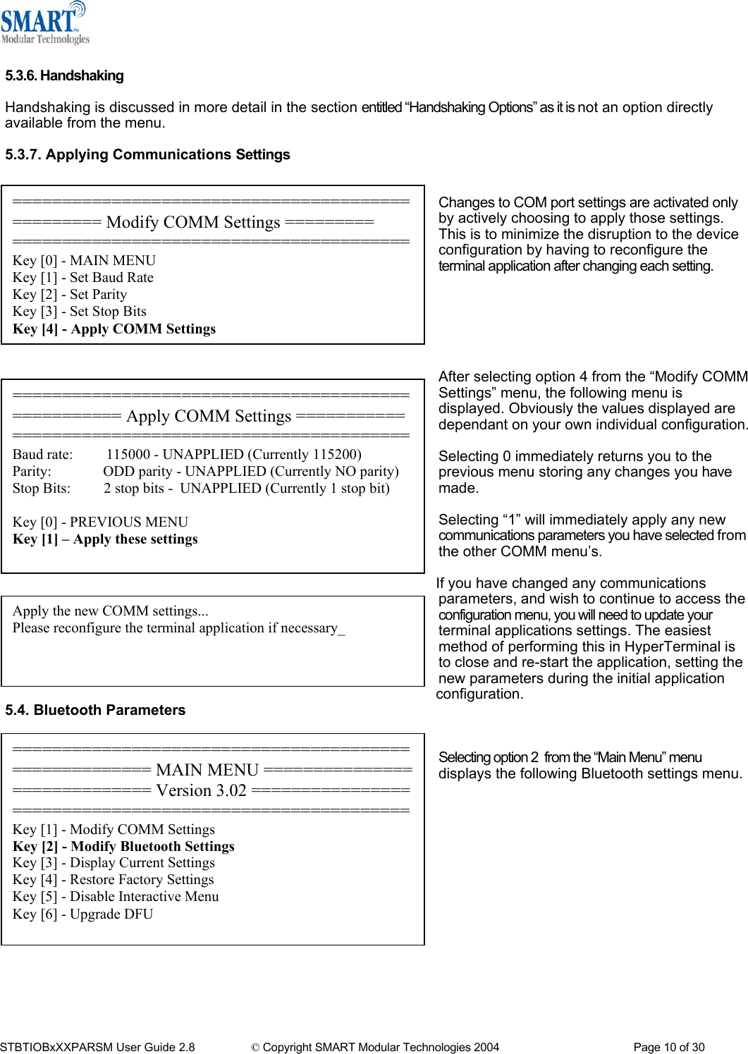   5.3.6. Handshaking  Handshaking is discussed in more detail in the section entitled &ldquo;Handshaking Options&rdquo; as it is not an option directly available from the menu.  5.3.7. Applying Communications Settings   ================================================= Modify COMM Settings ========= ========================================Key [0] - MAIN MENU Key [1] - Set Baud Rate Key [2] - Set Parity Key [3] - Set Stop Bits Key [4] - Apply COMM Settings Changes to COM port settings are activated only by actively choosing to apply those settings. This is to minimize the disruption to the device configuration by having to reconfigure the terminal application after changing each setting.       After selecting option 4 from the &ldquo;Modify COMM Settings&rdquo; menu, the following menu is displayed. Obviously the values displayed are dependant on your own individual configuration. =================================================== Apply COMM Settings ===================================================Baud rate:         115000 - UNAPPLIED (Currently 115200) Parity:              ODD parity - UNAPPLIED (Currently NO parity) Stop Bits:         2 stop bits -  UNAPPLIED (Currently 1 stop bit)  Key [0] - PREVIOUS MENU Key [1] &ndash; Apply these settings   Selecting 0 immediately returns you to the previous menu storing any changes you have made.  Selecting &ldquo;1&rdquo; will immediately apply any new communications parameters you have selected from the other COMM menu&rsquo;s.  If you have changed any communications  parameters, and wish to continue to access the configuration menu, you will need to update your terminal applications settings. The easiest method of performing this in HyperTerminal is to close and re-start the application, setting the new parameters during the initial application configuration. Apply the new COMM settings... Please reconfigure the terminal application if necessary_ 5.4. Bluetooth Parameters   ====================================================== MAIN MENU ============================= Version 3.02 ========================================================Key [1] - Modify COMM Settings Key [2] - Modify Bluetooth Settings Key [3] - Display Current Settings Key [4] - Restore Factory Settings Key [5] - Disable Interactive Menu Key [6] - Upgrade DFU Selecting option 2  from the &ldquo;Main Menu&rdquo; menu displays the following Bluetooth settings menu.                STBTIOBxXXPARSM User Guide 2.8                 &copy; Copyright SMART Modular Technologies 2004                                           Page 10 of 30 