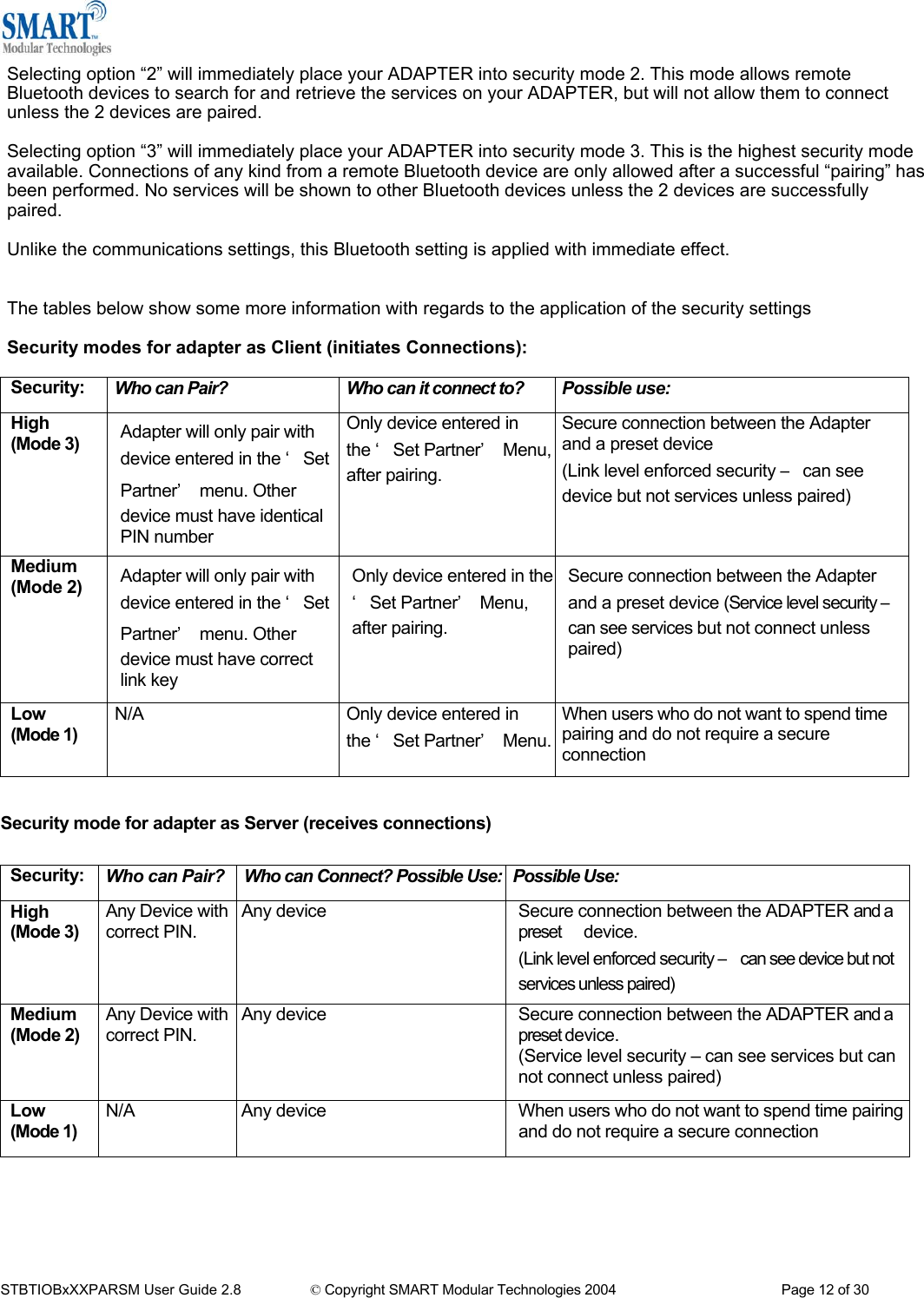 Selecting option &ldquo;2&rdquo; will immediately place your ADAPTER into security mode 2. This mode allows remote Bluetooth devices to search for and retrieve the services on your ADAPTER, but will not allow them to connect unless the 2 devices are paired.  Selecting option &ldquo;3&rdquo; will immediately place your ADAPTER into security mode 3. This is the highest security mode available. Connections of any kind from a remote Bluetooth device are only allowed after a successful &ldquo;pairing&rdquo; has been performed. No services will be shown to other Bluetooth devices unless the 2 devices are successfully paired.  Unlike the communications settings, this Bluetooth setting is applied with immediate effect.   The tables below show some more information with regards to the application of the security settings  Security modes for adapter as Client (initiates Connections):  Security:  Who can Pair?  Who can it connect to?  Possible use: High (Mode 3)  Adapter will only pair with device entered in the &lsquo;Set Partner&rsquo; menu. Other device must have identical PIN number Only device entered in the &lsquo;Set Partner&rsquo; Menu,after pairing.  Secure connection between the Adapter and a preset device (Link level enforced security &ndash; can see device but not services unless paired)  Medium (Mode 2)  Adapter will only pair with device entered in the &lsquo;Set Partner&rsquo; menu. Other device must have correct link key Only device entered in the &lsquo;Set Partner&rsquo; Menu, after pairing. Secure connection between the Adapter and a preset device (Service level security &ndash; can see services but not connect unless paired) Low (Mode 1) N/A  Only device entered in the &lsquo;Set Partner&rsquo; Menu.When users who do not want to spend time pairing and do not require a secure connection  Security mode for adapter as Server (receives connections)  Security:  Who can Pair?  Who can Connect? Possible Use: Possible Use: High (Mode 3) Any Device with correct PIN.  Any device    Secure connection between the ADAPTER and a preset      device. (Link level enforced security &ndash; can see device but not     services unless paired) Medium (Mode 2) Any Device with correct PIN.  Any device  Secure connection between the ADAPTER and a preset device. (Service level security &ndash; can see services but can not connect unless paired) Low (Mode 1) N/A   Any device    When users who do not want to spend time pairing and do not require a secure connection       STBTIOBxXXPARSM User Guide 2.8                 &copy; Copyright SMART Modular Technologies 2004                                           Page 12 of 30 