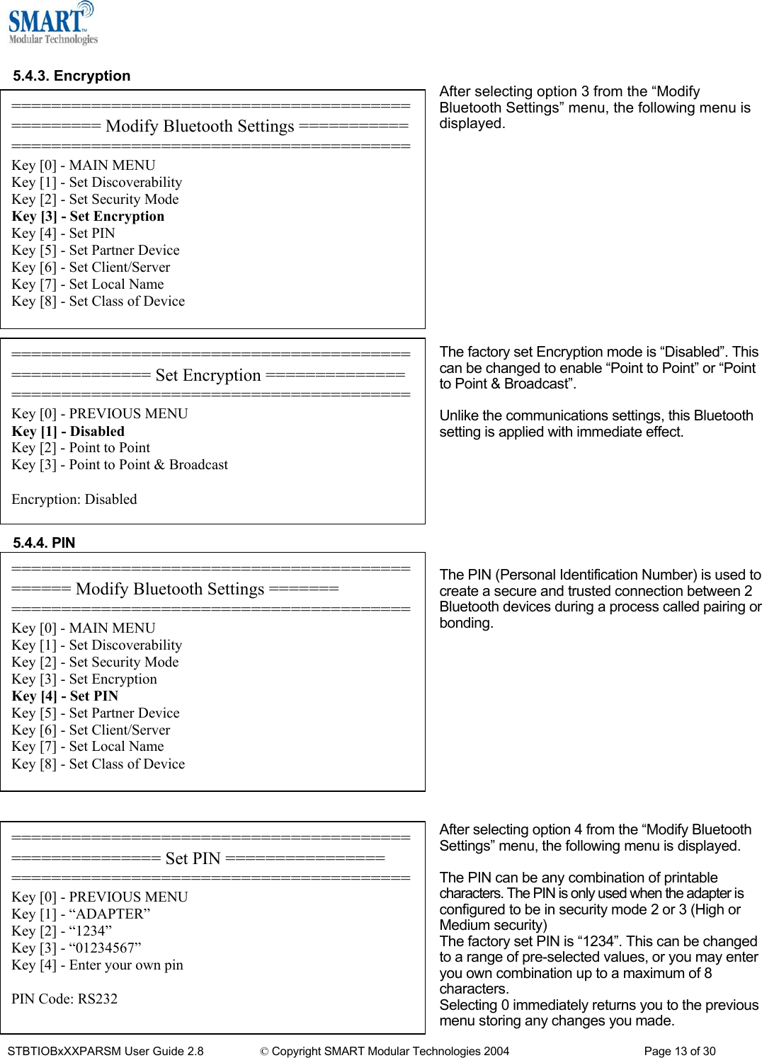   5.4.3. Encryption After selecting option 3 from the &ldquo;Modify Bluetooth Settings&rdquo; menu, the following menu is displayed. ================================================= Modify Bluetooth Settings ===================================================Key [0] - MAIN MENU Key [1] - Set Discoverability Key [2] - Set Security Mode Key [3] - Set Encryption Key [4] - Set PIN Key [5] - Set Partner Device Key [6] - Set Client/Server Key [7] - Set Local Name Key [8] - Set Class of Device              The factory set Encryption mode is &ldquo;Disabled&rdquo;. This can be changed to enable &ldquo;Point to Point&rdquo; or &ldquo;Point to Point &amp; Broadcast&rdquo;. ====================================================== Set Encryption ============== ========================================Key [0] - PREVIOUS MENU Key [1] - Disabled Key [2] - Point to Point Key [3] - Point to Point &amp; Broadcast  Encryption: Disabled  Unlike the communications settings, this Bluetooth setting is applied with immediate effect.       5.4.4. PIN  ============================================== Modify Bluetooth Settings ======= ========================================Key [0] - MAIN MENU Key [1] - Set Discoverability Key [2] - Set Security Mode Key [3] - Set Encryption Key [4] - Set PIN Key [5] - Set Partner Device Key [6] - Set Client/Server Key [7] - Set Local Name Key [8] - Set Class of Device The PIN (Personal Identification Number) is used to create a secure and trusted connection between 2 Bluetooth devices during a process called pairing or bonding.             After selecting option 4 from the &ldquo;Modify Bluetooth Settings&rdquo; menu, the following menu is displayed. ======================================================= Set PIN ================ ========================================Key [0] - PREVIOUS MENU Key [1] - &ldquo;ADAPTER&rdquo; Key [2] - &ldquo;1234&rdquo; Key [3] - &ldquo;01234567&rdquo; Key [4] - Enter your own pin  PIN Code: RS232  The PIN can be any combination of printable characters. The PIN is only used when the adapter is configured to be in security mode 2 or 3 (High or Medium security) The factory set PIN is &ldquo;1234&rdquo;. This can be changed to a range of pre-selected values, or you may enter you own combination up to a maximum of 8 characters. Selecting 0 immediately returns you to the previous menu storing any changes you made. STBTIOBxXXPARSM User Guide 2.8                 &copy; Copyright SMART Modular Technologies 2004                                           Page 13 of 30 