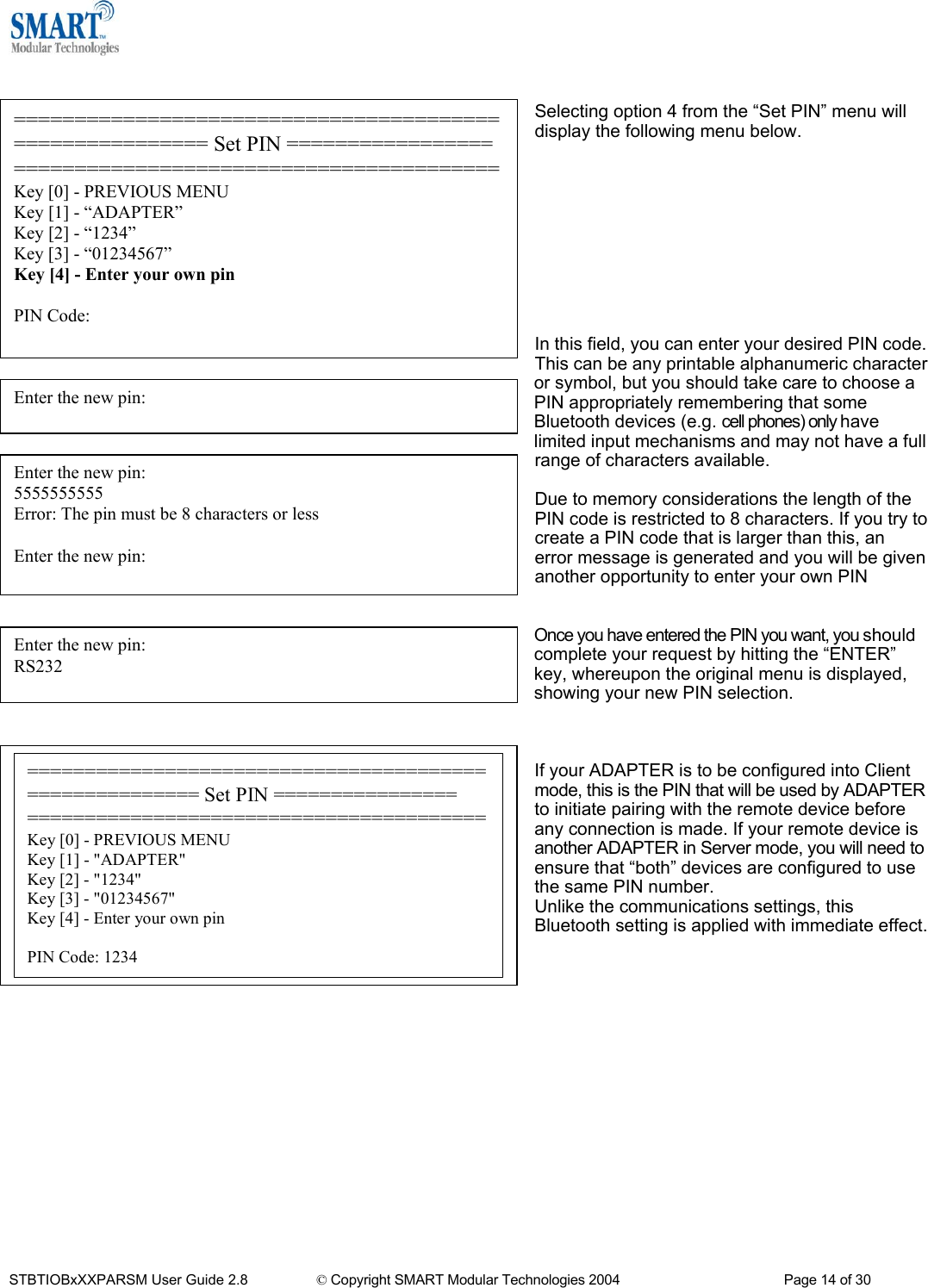    Selecting option 4 from the &ldquo;Set PIN&rdquo; menu will display the following menu below. ======================================================== Set PIN ================= ========================================Key [0] - PREVIOUS MENU Key [1] - &ldquo;ADAPTER&rdquo; Key [2] - &ldquo;1234&rdquo; Key [3] - &ldquo;01234567&rdquo; Key [4] - Enter your own pin  PIN Code:            In this field, you can enter your desired PIN code. This can be any printable alphanumeric character or symbol, but you should take care to choose a PIN appropriately remembering that some Bluetooth devices (e.g. cell phones) only have limited input mechanisms and may not have a full range of characters available. Enter the new pin:  Enter the new pin: 5555555555 Error: The pin must be 8 characters or less  Enter the new pin:  Due to memory considerations the length of the PIN code is restricted to 8 characters. If you try to create a PIN code that is larger than this, an error message is generated and you will be given another opportunity to enter your own PIN   Once you have entered the PIN you want, you should complete your request by hitting the &ldquo;ENTER&rdquo; key, whereupon the original menu is displayed, showing your new PIN selection. Enter the new pin:  RS232    ======================================================= Set PIN ================ ========================================Key [0] - PREVIOUS MENU Key [1] - "ADAPTER" Key [2] - "1234" Key [3] - "01234567" Key [4] - Enter your own pin  PIN Code: 1234 If your ADAPTER is to be configured into Client mode, this is the PIN that will be used by ADAPTER to initiate pairing with the remote device before any connection is made. If your remote device is another ADAPTER in Server mode, you will need to ensure that &ldquo;both&rdquo; devices are configured to use the same PIN number. Unlike the communications settings, this Bluetooth setting is applied with immediate effect.                 STBTIOBxXXPARSM User Guide 2.8                 &copy; Copyright SMART Modular Technologies 2004                                           Page 14 of 30 