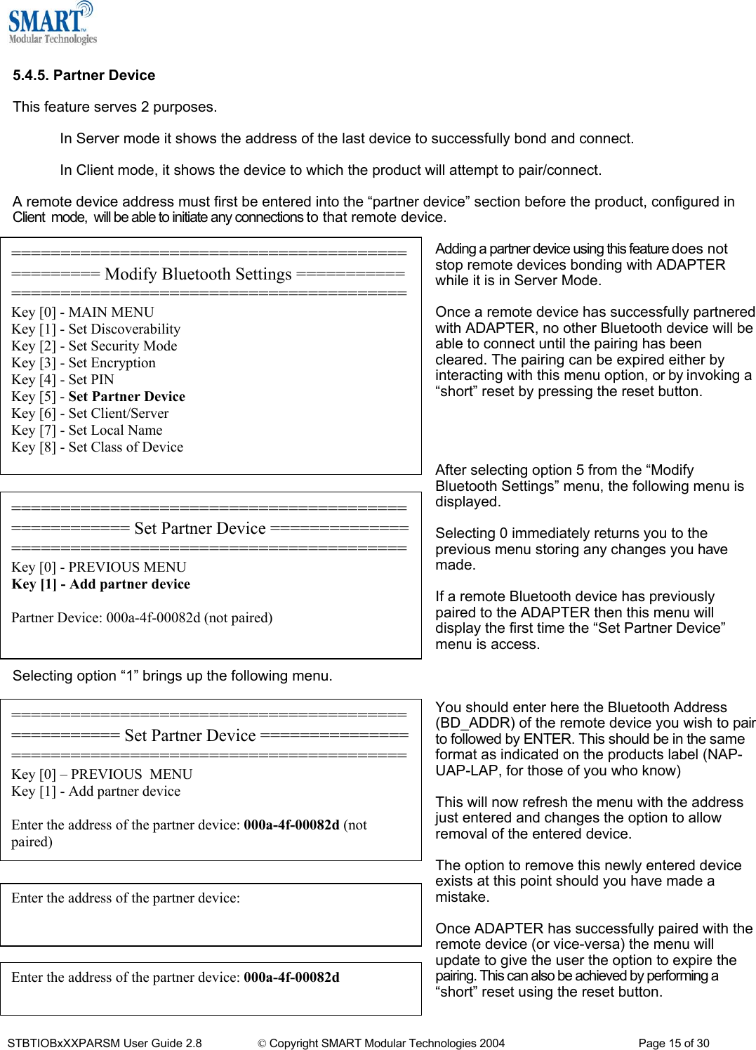   5.4.5. Partner Device  This feature serves 2 purposes.  In Server mode it shows the address of the last device to successfully bond and connect.  In Client mode, it shows the device to which the product will attempt to pair/connect.  A remote device address must first be entered into the &ldquo;partner device&rdquo; section before the product, configured in Client  mode,  will be able to initiate any connections to that remote device.  Adding a partner device using this feature does not stop remote devices bonding with ADAPTER while it is in Server Mode. ================================================= Modify Bluetooth Settings ===================================================Key [0] - MAIN MENU Key [1] - Set Discoverability Key [2] - Set Security Mode Key [3] - Set Encryption Key [4] - Set PIN Key [5] - Set Partner Device Key [6] - Set Client/Server Key [7] - Set Local Name Key [8] - Set Class of Device  Once a remote device has successfully partnered with ADAPTER, no other Bluetooth device will be able to connect until the pairing has been cleared. The pairing can be expired either by interacting with this menu option, or by invoking a &ldquo;short&rdquo; reset by pressing the reset button.     After selecting option 5 from the &ldquo;Modify Bluetooth Settings&rdquo; menu, the following menu is displayed. ==================================================== Set Partner Device ======================================================Key [0] - PREVIOUS MENU Key [1] - Add partner device  Partner Device: 000a-4f-00082d (not paired)  Selecting 0 immediately returns you to the previous menu storing any changes you have made.  If a remote Bluetooth device has previously paired to the ADAPTER then this menu will display the first time the &ldquo;Set Partner Device&rdquo; menu is access.  Selecting option &ldquo;1&rdquo; brings up the following menu.  You should enter here the Bluetooth Address (BD_ADDR) of the remote device you wish to pair to followed by ENTER. This should be in the same format as indicated on the products label (NAP-UAP-LAP, for those of you who know) =================================================== Set Partner Device =======================================================Key [0] &ndash; PREVIOUS  MENU Key [1] - Add partner device  Enter the address of the partner device: 000a-4f-00082d (not paired)  This will now refresh the menu with the address just entered and changes the option to allow removal of the entered device.  The option to remove this newly entered device exists at this point should you have made a mistake. Enter the address of the partner device:   Once ADAPTER has successfully paired with the remote device (or vice-versa) the menu will update to give the user the option to expire the pairing. This can also be achieved by performing a &ldquo;short&rdquo; reset using the reset button.  Enter the address of the partner device: 000a-4f-00082d STBTIOBxXXPARSM User Guide 2.8                 &copy; Copyright SMART Modular Technologies 2004                                           Page 15 of 30 
