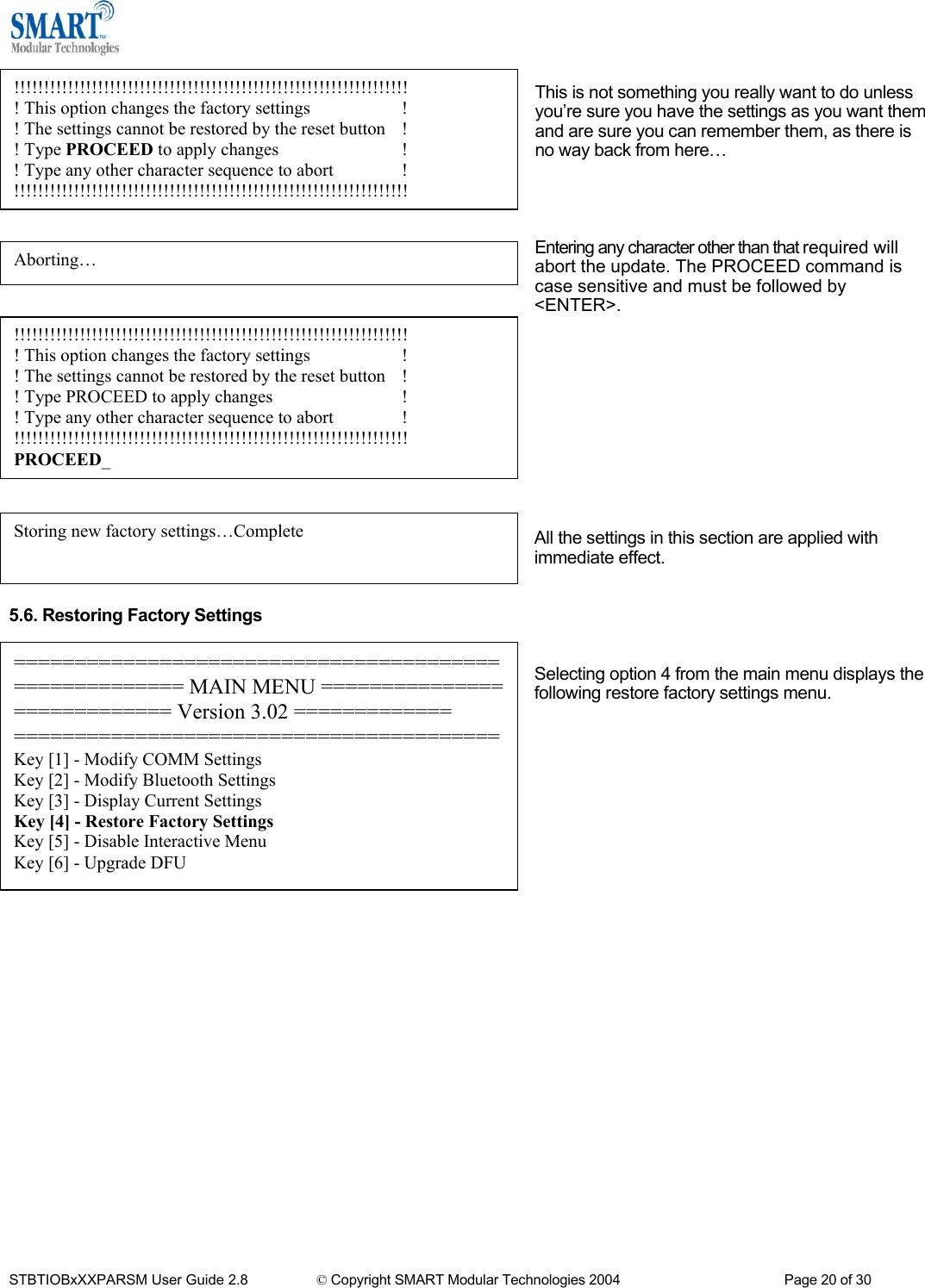   !!!!!!!!!!!!!!!!!!!!!!!!!!!!!!!!!!!!!!!!!!!!!!!!!!!!!!!!!!!!!!!!!! ! This option changes the factory settings              ! ! The settings cannot be restored by the reset button  ! ! Type PROCEED to apply changes                         ! ! Type any other character sequence to abort            ! !!!!!!!!!!!!!!!!!!!!!!!!!!!!!!!!!!!!!!!!!!!!!!!!!!!!!!!!!!!!!!!!!! This is not something you really want to do unless you&rsquo;re sure you have the settings as you want them and are sure you can remember them, as there is no way back from here&hellip;     Entering any character other than that required will abort the update. The PROCEED command is case sensitive and must be followed by <ENTER>. Aborting&hellip;  !!!!!!!!!!!!!!!!!!!!!!!!!!!!!!!!!!!!!!!!!!!!!!!!!!!!!!!!!!!!!!!!!! ! This option changes the factory settings              ! ! The settings cannot be restored by the reset button  ! ! Type PROCEED to apply changes                         ! ! Type any other character sequence to abort            ! !!!!!!!!!!!!!!!!!!!!!!!!!!!!!!!!!!!!!!!!!!!!!!!!!!!!!!!!!!!!!!!!!! PROCEED_           All the settings in this section are applied with immediate effect.   Storing new factory settings&hellip;Complete 5.6. Restoring Factory Settings   Selecting option 4 from the main menu displays the following restore factory settings menu.       ====================================================== MAIN MENU ============================ Version 3.02 ============= ========================================Key [1] - Modify COMM Settings Key [2] - Modify Bluetooth Settings Key [3] - Display Current Settings Key [4] - Restore Factory Settings Key [5] - Disable Interactive Menu Key [6] - Upgrade DFU                       STBTIOBxXXPARSM User Guide 2.8                 &copy; Copyright SMART Modular Technologies 2004                                           Page 20 of 30 