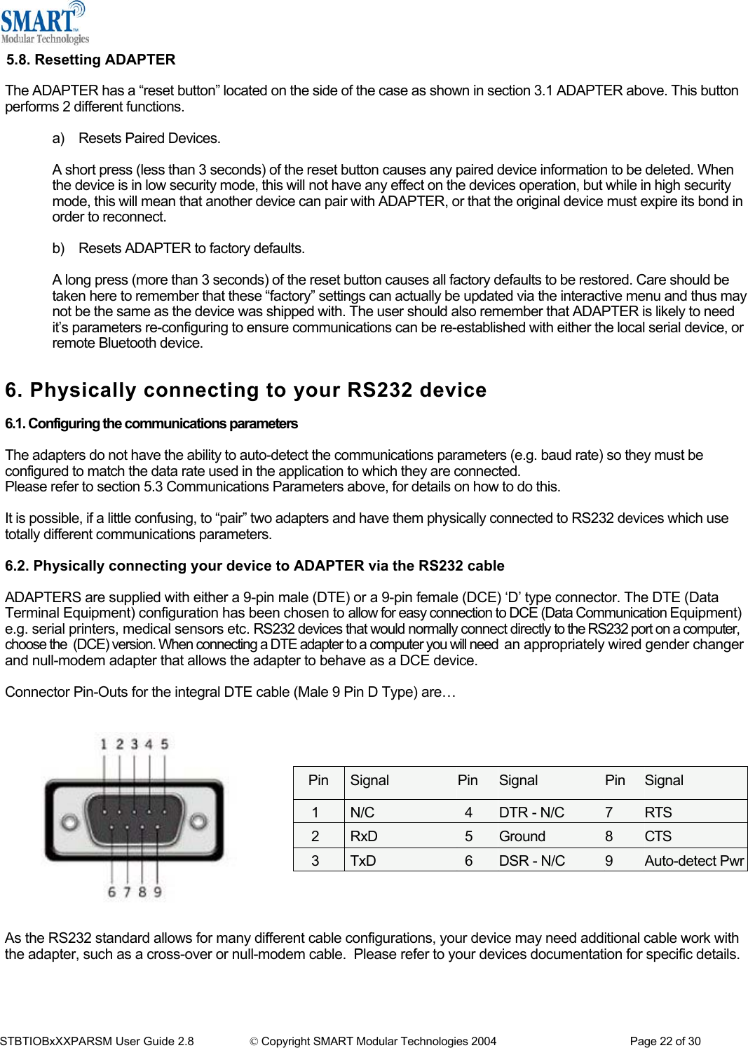  5.8. Resetting ADAPTER  The ADAPTER has a &ldquo;reset button&rdquo; located on the side of the case as shown in section 3.1 ADAPTER above. This button performs 2 different functions.  a) Resets Paired Devices.  A short press (less than 3 seconds) of the reset button causes any paired device information to be deleted. When the device is in low security mode, this will not have any effect on the devices operation, but while in high security mode, this will mean that another device can pair with ADAPTER, or that the original device must expire its bond in order to reconnect.  b)  Resets ADAPTER to factory defaults.  A long press (more than 3 seconds) of the reset button causes all factory defaults to be restored. Care should be taken here to remember that these &ldquo;factory&rdquo; settings can actually be updated via the interactive menu and thus may not be the same as the device was shipped with. The user should also remember that ADAPTER is likely to need it&rsquo;s parameters re-configuring to ensure communications can be re-established with either the local serial device, or remote Bluetooth device.   6. Physically connecting to your RS232 device  6.1. Configuring the communications parameters  The adapters do not have the ability to auto-detect the communications parameters (e.g. baud rate) so they must be configured to match the data rate used in the application to which they are connected. Please refer to section 5.3 Communications Parameters above, for details on how to do this.  It is possible, if a little confusing, to &ldquo;pair&rdquo; two adapters and have them physically connected to RS232 devices which use totally different communications parameters.   6.2. Physically connecting your device to ADAPTER via the RS232 cable  ADAPTERS are supplied with either a 9-pin male (DTE) or a 9-pin female (DCE) &lsquo;D&rsquo; type connector. The DTE (Data Terminal Equipment) configuration has been chosen to allow for easy connection to DCE (Data Communication Equipment) e.g. serial printers, medical sensors etc. RS232 devices that would normally connect directly to the RS232 port on a computer, choose the  (DCE) version. When connecting a DTE adapter to a computer you will need  an appropriately wired gender changer and null-modem adapter that allows the adapter to behave as a DCE device.  Connector Pin-Outs for the integral DTE cable (Male 9 Pin D Type) are&hellip;       Pin  Signal  Pin  Signal  Pin  Signal 1  N/C  4  DTR - N/C  7  RTS 2  RxD  5  Ground  8  CTS 3TxD 6DSR - N/C  9 Auto-detect Pwr         As the RS232 standard allows for many different cable configurations, your device may need additional cable work with the adapter, such as a cross-over or null-modem cable.  Please refer to your devices documentation for specific details.     STBTIOBxXXPARSM User Guide 2.8                 &copy; Copyright SMART Modular Technologies 2004                                           Page 22 of 30 