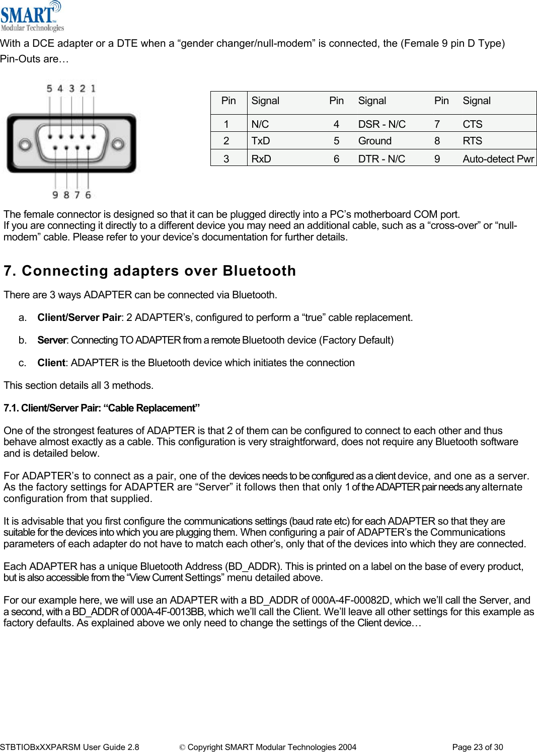  With a DCE adapter or a DTE when a &ldquo;gender changer/null-modem&rdquo; is connected, the (Female 9 pin D Type) Pin-Outs are&hellip;    Pin  Signal  Pin  Signal  Pin  Signal 1  N/C  4  DSR - N/C  7  CTS 2  TxD  5  Ground  8  RTS 3RxD 6DTR - N/C  9 Auto-detect Pwr          The female connector is designed so that it can be plugged directly into a PC&rsquo;s motherboard COM port. If you are connecting it directly to a different device you may need an additional cable, such as a &ldquo;cross-over&rdquo; or &ldquo;null-modem&rdquo; cable. Please refer to your device&rsquo;s documentation for further details.   7. Connecting adapters over Bluetooth  There are 3 ways ADAPTER can be connected via Bluetooth.  a.  Client/Server Pair: 2 ADAPTER&rsquo;s, configured to perform a &ldquo;true&rdquo; cable replacement.   b.  Server: Connecting TO ADAPTER from a remote Bluetooth device (Factory Default)   c.  Client: ADAPTER is the Bluetooth device which initiates the connection  This section details all 3 methods.  7.1. Client/Server Pair: &ldquo;Cable Replacement&rdquo;  One of the strongest features of ADAPTER is that 2 of them can be configured to connect to each other and thus behave almost exactly as a cable. This configuration is very straightforward, does not require any Bluetooth software and is detailed below.  For ADAPTER&rsquo;s to connect as a pair, one of the devices needs to be configured as a client device, and one as a server. As the factory settings for ADAPTER are &ldquo;Server&rdquo; it follows then that only 1 of the ADAPTER pair needs any alternate configuration from that supplied.  It is advisable that you first configure the communications settings (baud rate etc) for each ADAPTER so that they are suitable for the devices into which you are plugging them. When configuring a pair of ADAPTER&rsquo;s the Communications parameters of each adapter do not have to match each other&rsquo;s, only that of the devices into which they are connected.  Each ADAPTER has a unique Bluetooth Address (BD_ADDR). This is printed on a label on the base of every product, but is also accessible from the &ldquo;View Current Settings&rdquo; menu detailed above.  For our example here, we will use an ADAPTER with a BD_ADDR of 000A-4F-00082D, which we&rsquo;ll call the Server, and a second, with a BD_ADDR of 000A-4F-0013BB, which we&rsquo;ll call the Client. We&rsquo;ll leave all other settings for this example as factory defaults. As explained above we only need to change the settings of the Client device&hellip;          STBTIOBxXXPARSM User Guide 2.8                 &copy; Copyright SMART Modular Technologies 2004                                           Page 23 of 30 