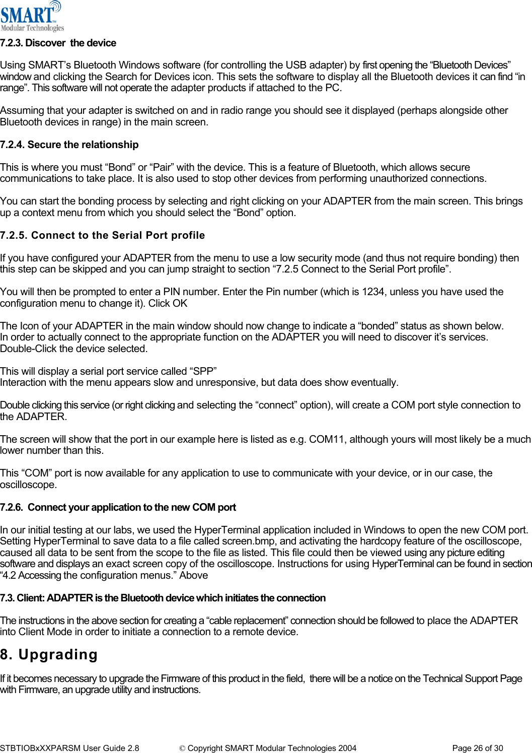  7.2.3. Discover  the device  Using SMART&rsquo;s Bluetooth Windows software (for controlling the USB adapter) by first opening the &ldquo;Bluetooth Devices&rdquo; window and clicking the Search for Devices icon. This sets the software to display all the Bluetooth devices it can find &ldquo;in range&rdquo;. This software will not operate the adapter products if attached to the PC.  Assuming that your adapter is switched on and in radio range you should see it displayed (perhaps alongside other Bluetooth devices in range) in the main screen.  7.2.4. Secure the relationship  This is where you must &ldquo;Bond&rdquo; or &ldquo;Pair&rdquo; with the device. This is a feature of Bluetooth, which allows secure communications to take place. It is also used to stop other devices from performing unauthorized connections.  You can start the bonding process by selecting and right clicking on your ADAPTER from the main screen. This brings up a context menu from which you should select the &ldquo;Bond&rdquo; option.  7.2.5. Connect to the Serial Port profile  If you have configured your ADAPTER from the menu to use a low security mode (and thus not require bonding) then this step can be skipped and you can jump straight to section &ldquo;7.2.5 Connect to the Serial Port profile&rdquo;.  You will then be prompted to enter a PIN number. Enter the Pin number (which is 1234, unless you have used the configuration menu to change it). Click OK  The Icon of your ADAPTER in the main window should now change to indicate a &ldquo;bonded&rdquo; status as shown below. In order to actually connect to the appropriate function on the ADAPTER you will need to discover it&rsquo;s services. Double-Click the device selected.  This will display a serial port service called &ldquo;SPP&rdquo; Interaction with the menu appears slow and unresponsive, but data does show eventually.  Double clicking this service (or right clicking and selecting the &ldquo;connect&rdquo; option), will create a COM port style connection to the ADAPTER.  The screen will show that the port in our example here is listed as e.g. COM11, although yours will most likely be a much lower number than this.  This &ldquo;COM&rdquo; port is now available for any application to use to communicate with your device, or in our case, the oscilloscope.  7.2.6.  Connect your application to the new COM port  In our initial testing at our labs, we used the HyperTerminal application included in Windows to open the new COM port. Setting HyperTerminal to save data to a file called screen.bmp, and activating the hardcopy feature of the oscilloscope, caused all data to be sent from the scope to the file as listed. This file could then be viewed using any picture editing software and displays an exact screen copy of the oscilloscope. Instructions for using HyperTerminal can be found in section &ldquo;4.2 Accessing the configuration menus.&rdquo; Above  7.3. Client: ADAPTER is the Bluetooth device which initiates the connection  The instructions in the above section for creating a &ldquo;cable replacement&rdquo; connection should be followed to place the ADAPTER into Client Mode in order to initiate a connection to a remote device.  8. Upgrading  If it becomes necessary to upgrade the Firmware of this product in the field,  there will be a notice on the Technical Support Page with Firmware, an upgrade utility and instructions.    STBTIOBxXXPARSM User Guide 2.8                 &copy; Copyright SMART Modular Technologies 2004                                           Page 26 of 30 