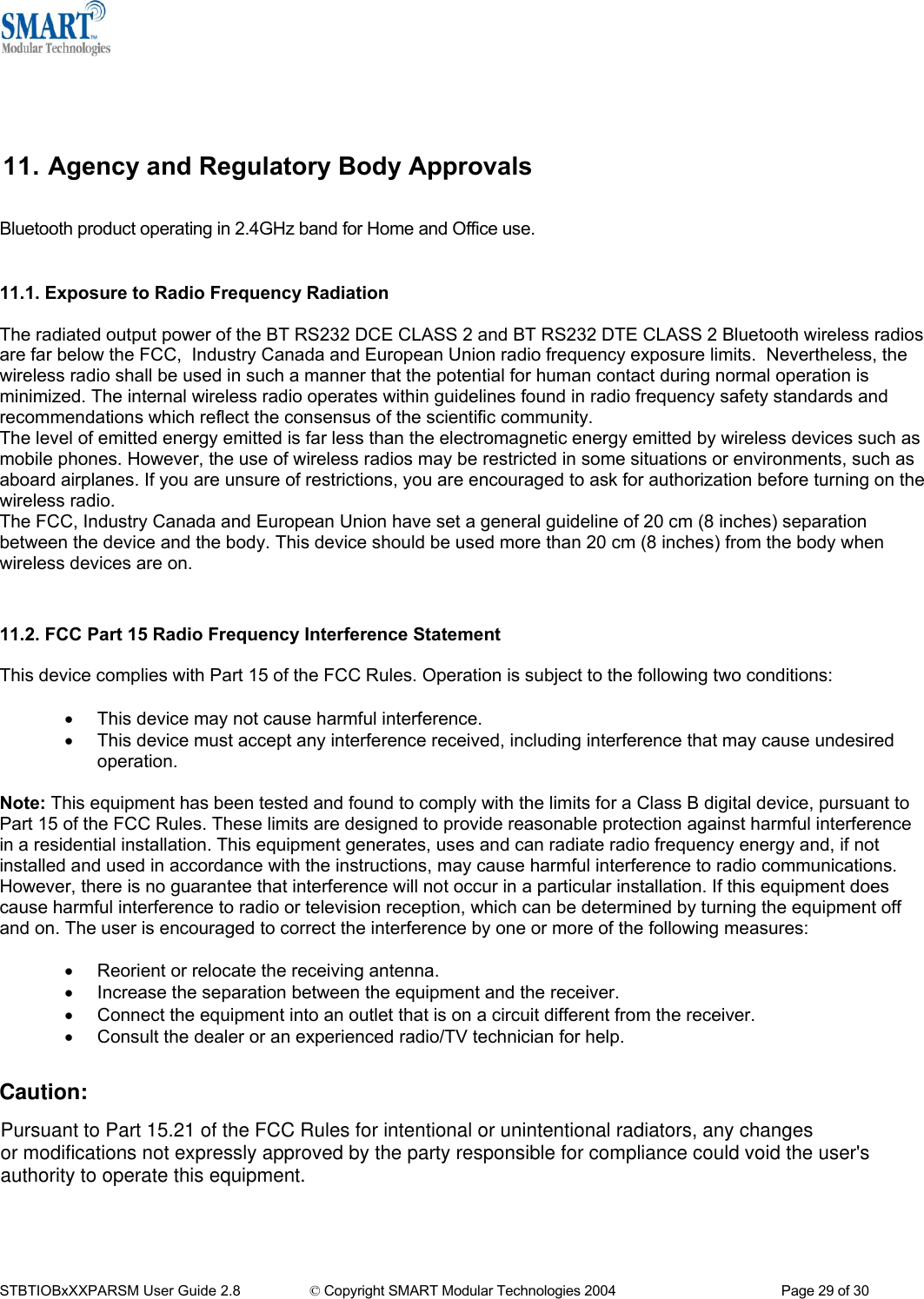    11. Agency and Regulatory Body Approvals Bluetooth product operating in 2.4GHz band for Home and Office use.   11.1. Exposure to Radio Frequency Radiation  The radiated output power of the BT RS232 DCE CLASS 2 and BT RS232 DTE CLASS 2 Bluetooth wireless radios are far below the FCC,  Industry Canada and European Union radio frequency exposure limits.  Nevertheless, the wireless radio shall be used in such a manner that the potential for human contact during normal operation is minimized. The internal wireless radio operates within guidelines found in radio frequency safety standards and recommendations which reflect the consensus of the scientific community. The level of emitted energy emitted is far less than the electromagnetic energy emitted by wireless devices such as mobile phones. However, the use of wireless radios may be restricted in some situations or environments, such as aboard airplanes. If you are unsure of restrictions, you are encouraged to ask for authorization before turning on the wireless radio. The FCC, Industry Canada and European Union have set a general guideline of 20 cm (8 inches) separation between the device and the body. This device should be used more than 20 cm (8 inches) from the body when wireless devices are on.   11.2. FCC Part 15 Radio Frequency Interference Statement  This device complies with Part 15 of the FCC Rules. Operation is subject to the following two conditions:  &bull;  This device may not cause harmful interference.  &bull;  This device must accept any interference received, including interference that may cause undesired operation.  Note: This equipment has been tested and found to comply with the limits for a Class B digital device, pursuant to Part 15 of the FCC Rules. These limits are designed to provide reasonable protection against harmful interference in a residential installation. This equipment generates, uses and can radiate radio frequency energy and, if not installed and used in accordance with the instructions, may cause harmful interference to radio communications. However, there is no guarantee that interference will not occur in a particular installation. If this equipment does cause harmful interference to radio or television reception, which can be determined by turning the equipment off and on. The user is encouraged to correct the interference by one or more of the following measures:  &bull;  Reorient or relocate the receiving antenna. &bull;  Increase the separation between the equipment and the receiver. &bull;  Connect the equipment into an outlet that is on a circuit different from the receiver. &bull;  Consult the dealer or an experienced radio/TV technician for help.   STBTIOBxXXPARSM User Guide 2.8                 &copy; Copyright SMART Modular Technologies 2004                                           Page 29 of 30 Pursuant to Part 15.21 of the FCC Rules for intentional or unintentional radiators, any changesor modifications not expressly approved by the party responsible for compliance could void the user'sauthority to operate this equipment.Caution: