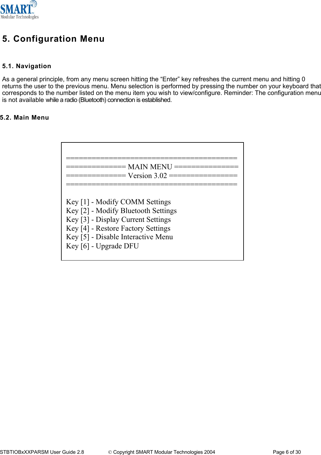   5. Configuration Menu  5.1. Navigation As a general principle, from any menu screen hitting the &ldquo;Enter&rdquo; key refreshes the current menu and hitting 0 returns the user to the previous menu. Menu selection is performed by pressing the number on your keyboard that corresponds to the number listed on the menu item you wish to view/configure. Reminder: The configuration menu is not available while a radio (Bluetooth) connection is established.  5.2. Main Menu    ======================================== ============== MAIN MENU =============== ============== Version 3.02 ================ ========================================  Key [1] - Modify COMM Settings Key [2] - Modify Bluetooth Settings Key [3] - Display Current Settings Key [4] - Restore Factory Settings Key [5] - Disable Interactive Menu Key [6] - Upgrade DFU                                       STBTIOBxXXPARSM User Guide 2.8                 &copy; Copyright SMART Modular Technologies 2004                                           Page 6 of 30 