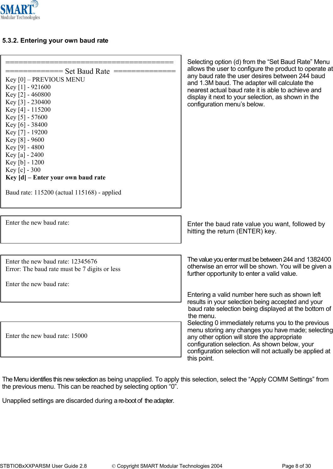   5.3.2. Entering your own baud rate   =================================================== Set Baud Rate  ==============Key [0] &ndash; PREVIOUS MENU Key [1] - 921600 Key [2] - 460800 Key [3] - 230400 Key [4] - 115200 Key [5] - 57600 Key [6] - 38400 Key [7] - 19200 Key [8] - 9600 Key [9] - 4800 Key [a] - 2400 Key [b] - 1200 Key [c] - 300 Key [d] &ndash; Enter your own baud rate  Baud rate: 115200 (actual 115168) - applied  Selecting option (d) from the &ldquo;Set Baud Rate&rdquo; Menu allows the user to configure the product to operate at any baud rate the user desires between 244 baud and 1.3M baud. The adapter will calculate the nearest actual baud rate it is able to achieve and display it next to your selection, as shown in the configuration menu&rsquo;s below.                 Enter the new baud rate: Enter the baud rate value you want, followed by hitting the return (ENTER) key.         The value you enter must be between 244 and 1382400 otherwise an error will be shown. You will be given a further opportunity to enter a valid value. Enter the new baud rate: 12345676 Error: The baud rate must be 7 digits or less  Enter the new baud rate:    Entering a valid number here such as shown left results in your selection being accepted and your baud rate selection being displayed at the bottom of the menu. Selecting 0 immediately returns you to the previous menu storing any changes you have made; selecting any other option will store the appropriate configuration selection. As shown below, your configuration selection will not actually be applied at this point.  Enter the new baud rate: 15000   The Menu identifies this new selection as being unapplied. To apply this selection, select the &ldquo;Apply COMM Settings&rdquo; from the previous menu. This can be reached by selecting option &ldquo;0&rdquo;.  Unapplied settings are discarded during a re-boot of  the adapter.        STBTIOBxXXPARSM User Guide 2.8                 &copy; Copyright SMART Modular Technologies 2004                                           Page 8 of 30 