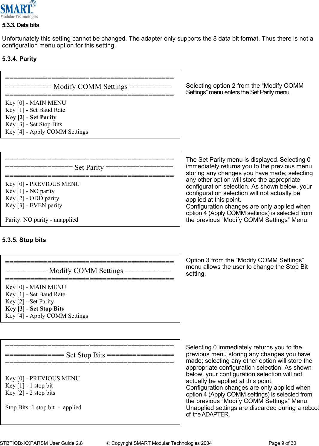  5.3.3. Data bits  Unfortunately this setting cannot be changed. The adapter only supports the 8 data bit format. Thus there is not a configuration menu option for this setting.  5.3.4. Parity   =================================================== Modify COMM Settings ========== ========================================Key [0] - MAIN MENU Key [1] - Set Baud Rate Key [2] - Set Parity Key [3] - Set Stop Bits Key [4] - Apply COMM Settings  Selecting option 2 from the &ldquo;Modify COMM Settings&rdquo; menu enters the Set Parity menu.          ======================================================== Set Parity ========================================================Key [0] - PREVIOUS MENU Key [1] - NO parity Key [2] - ODD parity Key [3] - EVEN parity  Parity: NO parity - unapplied The Set Parity menu is displayed. Selecting 0 immediately returns you to the previous menu storing any changes you have made; selecting any other option will store the appropriate configuration selection. As shown below, your configuration selection will not actually be applied at this point. Configuration changes are only applied when option 4 (Apply COMM settings) is selected from the previous &ldquo;Modify COMM Settings&rdquo; Menu.       5.3.5. Stop bits   Option 3 from the &ldquo;Modify COMM Settings&rdquo; menu allows the user to change the Stop Bit setting.  ================================================== Modify COMM Settings =========== ========================================Key [0] - MAIN MENU Key [1] - Set Baud Rate Key [2] - Set Parity Key [3] - Set Stop Bits Key [4] - Apply COMM Settings           ====================================================== Set Stop Bits ======================================================== Key [0] - PREVIOUS MENU Key [1] - 1 stop bit Key [2] - 2 stop bits  Stop Bits: 1 stop bit  -  applied Selecting 0 immediately returns you to the previous menu storing any changes you have made; selecting any other option will store the appropriate configuration selection. As shown below, your configuration selection will not actually be applied at this point. Configuration changes are only applied when option 4 (Apply COMM settings) is selected from the previous &ldquo;Modify COMM Settings&rdquo; Menu.  Unapplied settings are discarded during a reboot of  the ADAPTER.   STBTIOBxXXPARSM User Guide 2.8                 &copy; Copyright SMART Modular Technologies 2004                                           Page 9 of 30 