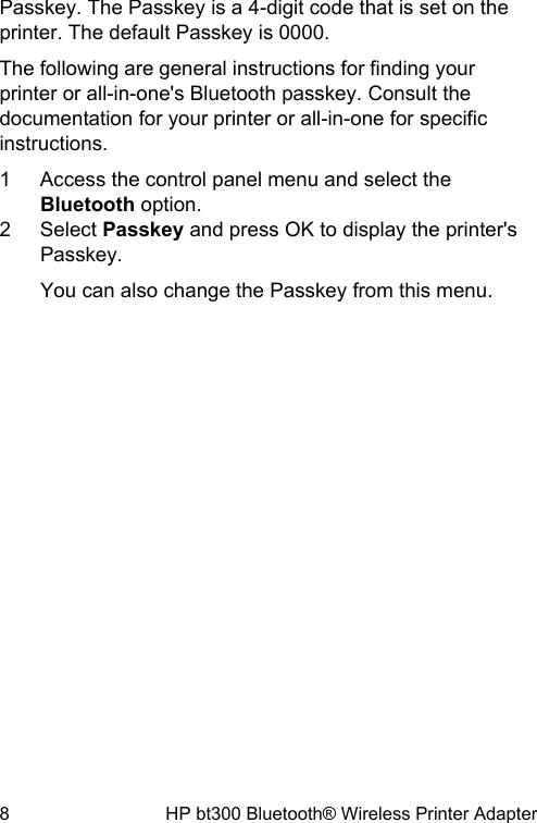 Passkey. The Passkey is a 4-digit code that is set on theprinter. The default Passkey is 0000.The following are general instructions for finding yourprinter or all-in-one's Bluetooth passkey. Consult thedocumentation for your printer or all-in-one for specificinstructions.1 Access the control panel menu and select theBluetooth option.2 Select Passkey and press OK to display the printer'sPasskey.You can also change the Passkey from this menu.8 HP bt300 Bluetooth&reg; Wireless Printer Adapter