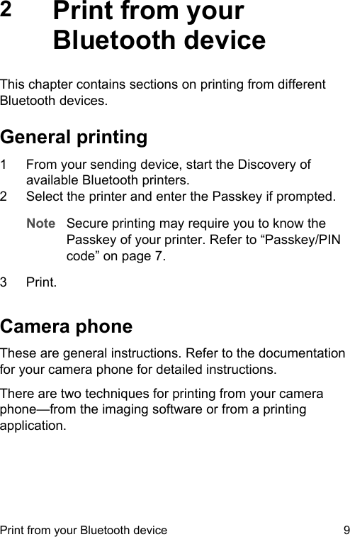 2Print from yourBluetooth deviceThis chapter contains sections on printing from differentBluetooth devices.General printing1 From your sending device, start the Discovery ofavailable Bluetooth printers.2 Select the printer and enter the Passkey if prompted.Note Secure printing may require you to know thePasskey of your printer. Refer to &ldquo;Passkey/PINcode&rdquo; on page 7.3 Print.Camera phoneThese are general instructions. Refer to the documentationfor your camera phone for detailed instructions.There are two techniques for printing from your cameraphone&mdash;from the imaging software or from a printingapplication.Print from your Bluetooth device 9