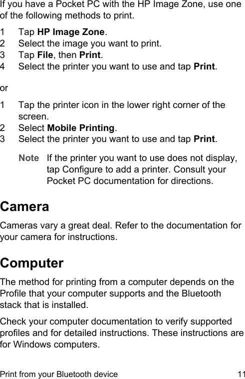If you have a Pocket PC with the HP Image Zone, use oneof the following methods to print.1 Tap HP Image Zone.2 Select the image you want to print.3 Tap File, then Print.4 Select the printer you want to use and tap Print.or1 Tap the printer icon in the lower right corner of thescreen.2 Select Mobile Printing.3 Select the printer you want to use and tap Print.Note If the printer you want to use does not display,tap Configure to add a printer. Consult yourPocket PC documentation for directions.CameraCameras vary a great deal. Refer to the documentation foryour camera for instructions.ComputerThe method for printing from a computer depends on theProfile that your computer supports and the Bluetoothstack that is installed.Check your computer documentation to verify supportedprofiles and for detailed instructions. These instructions arefor Windows computers.Print from your Bluetooth device 11
