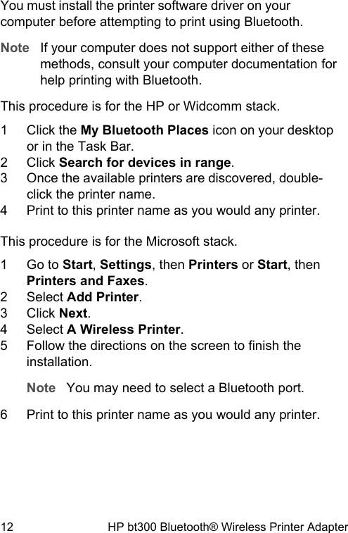 You must install the printer software driver on yourcomputer before attempting to print using Bluetooth.Note If your computer does not support either of thesemethods, consult your computer documentation forhelp printing with Bluetooth.This procedure is for the HP or Widcomm stack.1 Click the My Bluetooth Places icon on your desktopor in the Task Bar.2 Click Search for devices in range.3 Once the available printers are discovered, double-click the printer name.4 Print to this printer name as you would any printer.This procedure is for the Microsoft stack.1 Go to Start, Settings, then Printers or Start, thenPrinters and Faxes.2 Select Add Printer.3 Click Next.4 Select A Wireless Printer.5 Follow the directions on the screen to finish theinstallation.Note You may need to select a Bluetooth port.6 Print to this printer name as you would any printer.12 HP bt300 Bluetooth&reg; Wireless Printer Adapter