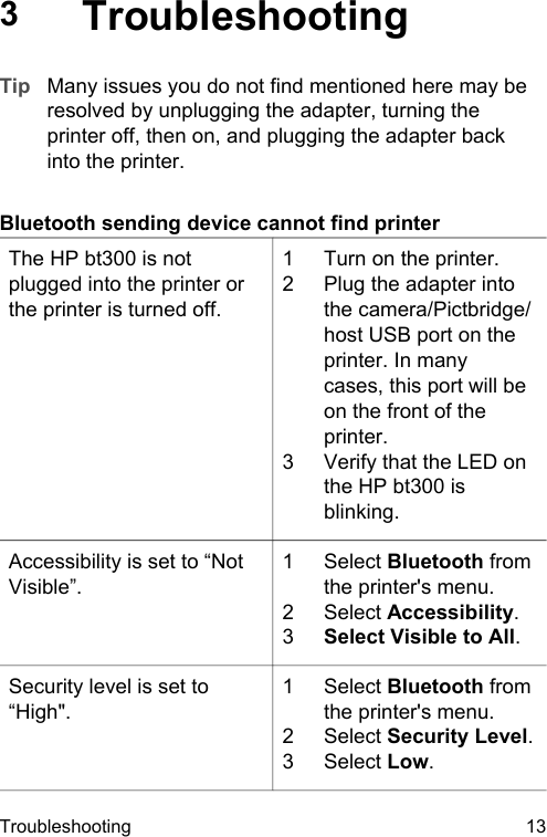 3TroubleshootingTip Many issues you do not find mentioned here may beresolved by unplugging the adapter, turning theprinter off, then on, and plugging the adapter backinto the printer.Bluetooth sending device cannot find printerThe HP bt300 is notplugged into the printer orthe printer is turned off.1 Turn on the printer.2 Plug the adapter intothe camera/Pictbridge/host USB port on theprinter. In manycases, this port will beon the front of theprinter.3 Verify that the LED onthe HP bt300 isblinking.Accessibility is set to &ldquo;NotVisible&rdquo;.1 Select Bluetooth fromthe printer's menu.2 Select Accessibility.3Select Visible to All.Security level is set to&ldquo;High".1 Select Bluetooth fromthe printer's menu.2 Select Security Level.3 Select Low.Troubleshooting 13
