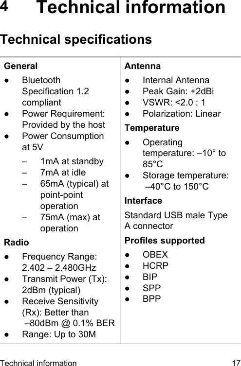 4Technical informationTechnical specificationsGeneral●BluetoothSpecification 1.2compliant●Power Requirement:Provided by the host●Power Consumptionat 5V&ndash; 1mA at standby&ndash; 7mA at idle&ndash; 65mA (typical) atpoint-pointoperation&ndash; 75mA (max) atoperationRadio●Frequency Range:2.402 &ndash; 2.480GHz●Transmit Power (Tx):2dBm (typical)●Receive Sensitivity(Rx): Better than        &ndash;80dBm @ 0.1% BER●Range: Up to 30MAntenna●Internal Antenna●Peak Gain: +2dBi●VSWR: <2.0 : 1●Polarization: LinearTemperature●Operatingtemperature: &ndash;10&deg; to85&deg;C●Storage temperature: &ndash;40&deg;C to 150&deg;CInterfaceStandard USB male TypeA connectorProfiles supported●OBEX●HCRP●BIP●SPP●BPPTechnical information 17