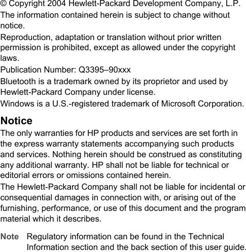 &copy; Copyright 2004 Hewlett-Packard Development Company, L.P.The information contained herein is subject to change withoutnotice.Reproduction, adaptation or translation without prior writtenpermission is prohibited, except as allowed under the copyrightlaws.Publication Number: Q3395&ndash;90xxxBluetooth is a trademark owned by its proprietor and used byHewlett-Packard Company under license.Windows is a U.S.-registered trademark of Microsoft Corporation.NoticeThe only warranties for HP products and services are set forth inthe express warranty statements accompanying such productsand services. Nothing herein should be construed as constitutingany additional warranty. HP shall not be liable for technical oreditorial errors or omissions contained herein.The Hewlett-Packard Company shall not be liable for incidental orconsequential damages in connection with, or arising out of thefurnishing, performance, or use of this document and the programmaterial which it describes.Note Regulatory information can be found in the TechnicalInformation section and the back section of this user guide.