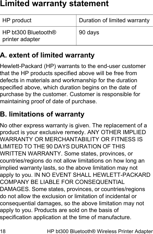 Limited warranty statementHP product Duration of limited warrantyHP bt300 Bluetooth&reg;printer adapter90 daysA. extent of limited warrantyHewlett-Packard (HP) warrants to the end-user customerthat the HP products specified above will be free fromdefects in materials and workmanship for the durationspecified above, which duration begins on the date ofpurchase by the customer. Customer is responsible formaintaining proof of date of purchase.B. limitations of warrantyNo other express warranty is given. The replacement of aproduct is your exclusive remedy. ANY OTHER IMPLIEDWARRANTY OR MERCHANTABILITY OR FITNESS ISLIMITED TO THE 90 DAYS DURATION OF THISWRITTEN WARRANTY. Some states, provinces, orcountries/regions do not allow limitations on how long animplied warranty lasts, so the above limitation may notapply to you. IN NO EVENT SHALL HEWLETT-PACKARDCOMPANY BE LIABLE FOR CONSEQUENTIALDAMAGES. Some states, provinces, or countries/regionsdo not allow the exclusion or limitation of incidental orconsequential damages, so the above limitation may notapply to you. Products are sold on the basis ofspecification application at the time of manufacture.18 HP bt300 Bluetooth&reg; Wireless Printer Adapter