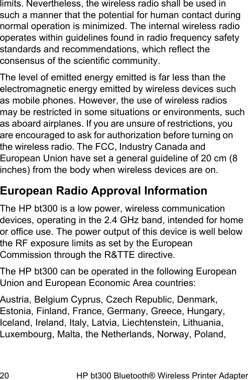 limits. Nevertheless, the wireless radio shall be used insuch a manner that the potential for human contact duringnormal operation is minimized. The internal wireless radiooperates within guidelines found in radio frequency safetystandards and recommendations, which reflect theconsensus of the scientific community.The level of emitted energy emitted is far less than theelectromagnetic energy emitted by wireless devices suchas mobile phones. However, the use of wireless radiosmay be restricted in some situations or environments, suchas aboard airplanes. If you are unsure of restrictions, youare encouraged to ask for authorization before turning onthe wireless radio. The FCC, Industry Canada andEuropean Union have set a general guideline of 20 cm (8inches) from the body when wireless devices are on.European Radio Approval InformationThe HP bt300 is a low power, wireless communicationdevices, operating in the 2.4 GHz band, intended for homeor office use. The power output of this device is well belowthe RF exposure limits as set by the EuropeanCommission through the R&amp;TTE directive.The HP bt300 can be operated in the following EuropeanUnion and European Economic Area countries:Austria, Belgium Cyprus, Czech Republic, Denmark,Estonia, Finland, France, Germany, Greece, Hungary,Iceland, Ireland, Italy, Latvia, Liechtenstein, Lithuania,Luxembourg, Malta, the Netherlands, Norway, Poland,20 HP bt300 Bluetooth&reg; Wireless Printer Adapter