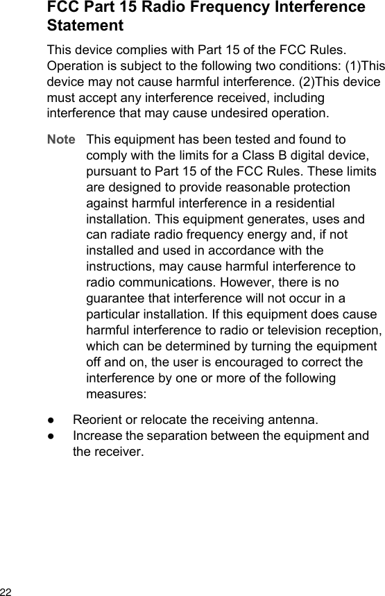 FCC Part 15 Radio Frequency InterferenceStatementThis device complies with Part 15 of the FCC Rules.Operation is subject to the following two conditions: (1)Thisdevice may not cause harmful interference. (2)This devicemust accept any interference received, includinginterference that may cause undesired operation.Note This equipment has been tested and found tocomply with the limits for a Class B digital device,pursuant to Part 15 of the FCC Rules. These limitsare designed to provide reasonable protectionagainst harmful interference in a residentialinstallation. This equipment generates, uses andcan radiate radio frequency energy and, if notinstalled and used in accordance with theinstructions, may cause harmful interference toradio communications. However, there is noguarantee that interference will not occur in aparticular installation. If this equipment does causeharmful interference to radio or television reception,which can be determined by turning the equipmentoff and on, the user is encouraged to correct theinterference by one or more of the followingmeasures:●Reorient or relocate the receiving antenna.●Increase the separation between the equipment andthe receiver.22