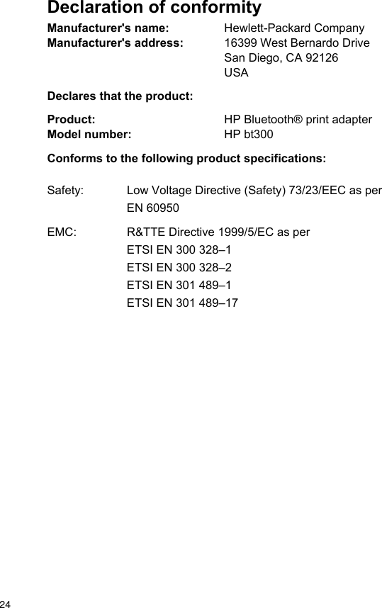 Declaration of conformityManufacturer's name: Hewlett-Packard CompanyManufacturer's address: 16399 West Bernardo DriveSan Diego, CA 92126USADeclares that the product:Product: HP Bluetooth&reg; print adapterModel number: HP bt300Conforms to the following product specifications:Safety: Low Voltage Directive (Safety) 73/23/EEC as perEN 60950EMC: R&amp;TTE Directive 1999/5/EC as perETSI EN 300 328&ndash;1ETSI EN 300 328&ndash;2ETSI EN 301 489&ndash;1ETSI EN 301 489&ndash;1724