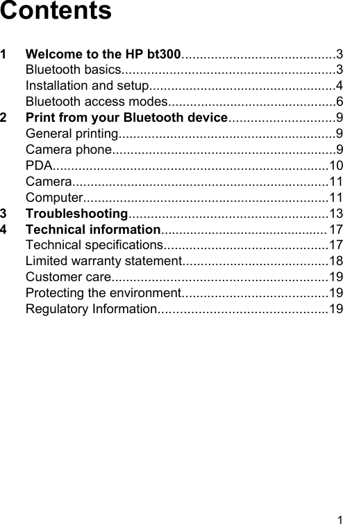 Contents1 Welcome to the HP bt300..........................................3Bluetooth basics..........................................................3Installation and setup...................................................4Bluetooth access modes..............................................62 Print from your Bluetooth device.............................9General printing...........................................................9Camera phone.............................................................9PDA...........................................................................10Camera......................................................................11Computer...................................................................113 Troubleshooting......................................................134 Technical information.............................................. 17Technical specifications.............................................17Limited warranty statement........................................18Customer care...........................................................19Protecting the environment........................................19Regulatory Information..............................................191