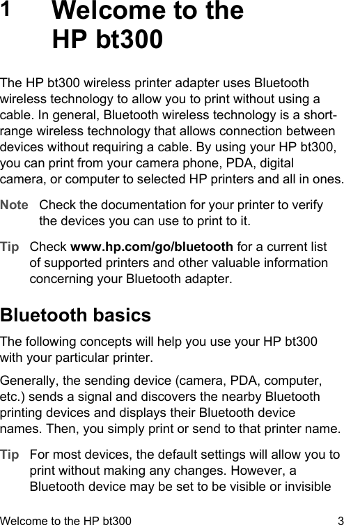 1Welcome to theHP bt300The HP bt300 wireless printer adapter uses Bluetoothwireless technology to allow you to print without using acable. In general, Bluetooth wireless technology is a short-range wireless technology that allows connection betweendevices without requiring a cable. By using your HP bt300,you can print from your camera phone, PDA, digitalcamera, or computer to selected HP printers and all in ones.Note Check the documentation for your printer to verifythe devices you can use to print to it.Tip Check www.hp.com/go/bluetooth for a current listof supported printers and other valuable informationconcerning your Bluetooth adapter.Bluetooth basicsThe following concepts will help you use your HP bt300with your particular printer.Generally, the sending device (camera, PDA, computer,etc.) sends a signal and discovers the nearby Bluetoothprinting devices and displays their Bluetooth devicenames. Then, you simply print or send to that printer name.Tip For most devices, the default settings will allow you toprint without making any changes. However, aBluetooth device may be set to be visible or invisibleWelcome to the HP bt300 3