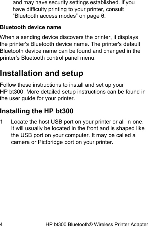 and may have security settings established. If youhave difficulty printing to your printer, consult&ldquo;Bluetooth access modes&rdquo; on page 6.Bluetooth device nameWhen a sending device discovers the printer, it displaysthe printer's Bluetooth device name. The printer's defaultBluetooth device name can be found and changed in theprinter's Bluetooth control panel menu.Installation and setupFollow these instructions to install and set up yourHP bt300. More detailed setup instructions can be found inthe user guide for your printer.Installing the HP bt3001 Locate the host USB port on your printer or all-in-one.It will usually be located in the front and is shaped likethe USB port on your computer. It may be called acamera or Pictbridge port on your printer.4 HP bt300 Bluetooth&reg; Wireless Printer Adapter