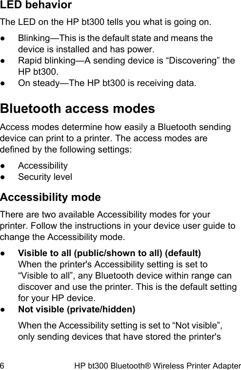 LED behaviorThe LED on the HP bt300 tells you what is going on.●Blinking&mdash;This is the default state and means thedevice is installed and has power.●Rapid blinking&mdash;A sending device is &ldquo;Discovering&rdquo; theHP bt300.●On steady&mdash;The HP bt300 is receiving data.Bluetooth access modesAccess modes determine how easily a Bluetooth sendingdevice can print to a printer. The access modes aredefined by the following settings:●Accessibility●Security levelAccessibility modeThere are two available Accessibility modes for yourprinter. Follow the instructions in your device user guide tochange the Accessibility mode.●Visible to all (public/shown to all) (default)When the printer's Accessibility setting is set to&ldquo;Visible to all&rdquo;, any Bluetooth device within range candiscover and use the printer. This is the default settingfor your HP device.●Not visible (private/hidden)When the Accessibility setting is set to &ldquo;Not visible&rdquo;,only sending devices that have stored the printer's6 HP bt300 Bluetooth&reg; Wireless Printer Adapter