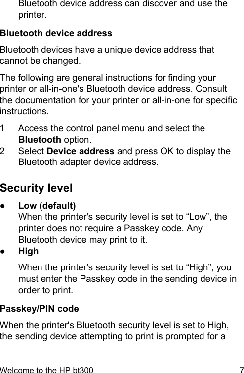 Bluetooth device address can discover and use theprinter.Bluetooth device addressBluetooth devices have a unique device address thatcannot be changed.The following are general instructions for finding yourprinter or all-in-one's Bluetooth device address. Consultthe documentation for your printer or all-in-one for specificinstructions.1 Access the control panel menu and select theBluetooth option.2 Select Device address and press OK to display theBluetooth adapter device address.Security level●Low (default)When the printer's security level is set to &ldquo;Low&rdquo;, theprinter does not require a Passkey code. AnyBluetooth device may print to it.●HighWhen the printer's security level is set to &ldquo;High&rdquo;, youmust enter the Passkey code in the sending device inorder to print.Passkey/PIN codeWhen the printer's Bluetooth security level is set to High,the sending device attempting to print is prompted for aWelcome to the HP bt300 7