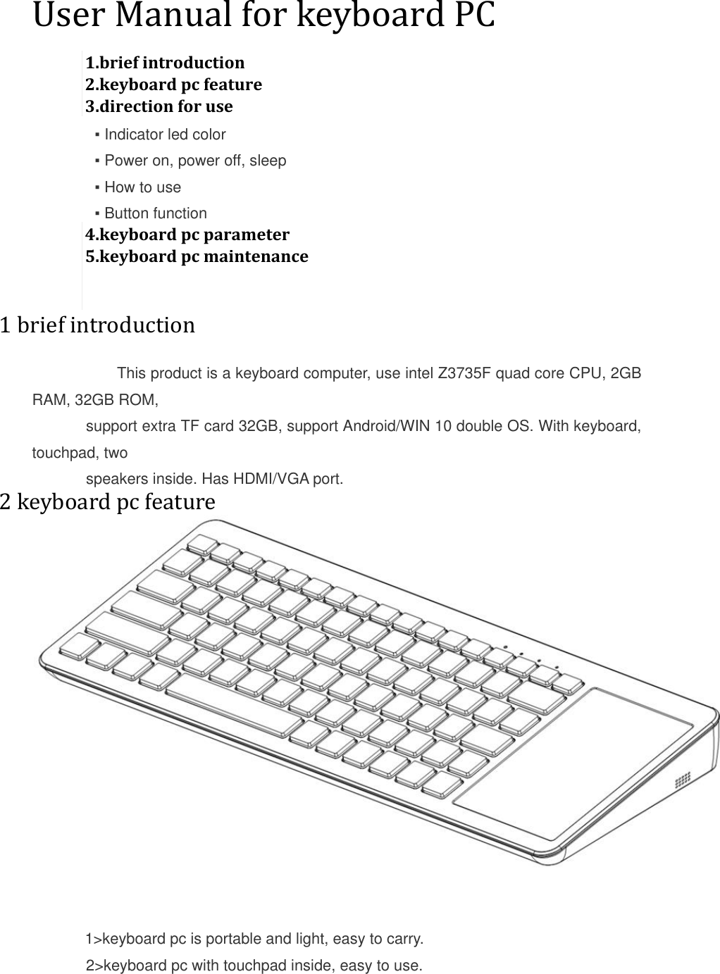  User Manual for keyboard PC 1.brief introduction 2.keyboard pc feature 3.direction for use   ▪ Indicator led color   ▪ Power on, power off, sleep   ▪ How to use   ▪ Button function 4.keyboard pc parameter 5.keyboard pc maintenance   1 brief introduction      This product is a keyboard computer, use intel Z3735F quad core CPU, 2GB RAM, 32GB ROM,  support extra TF card 32GB, support Android/WIN 10 double OS. With keyboard, touchpad, two  speakers inside. Has HDMI/VGA port. 2 keyboard pc feature          1&gt;keyboard pc is portable and light, easy to carry. 2&gt;keyboard pc with touchpad inside, easy to use. 