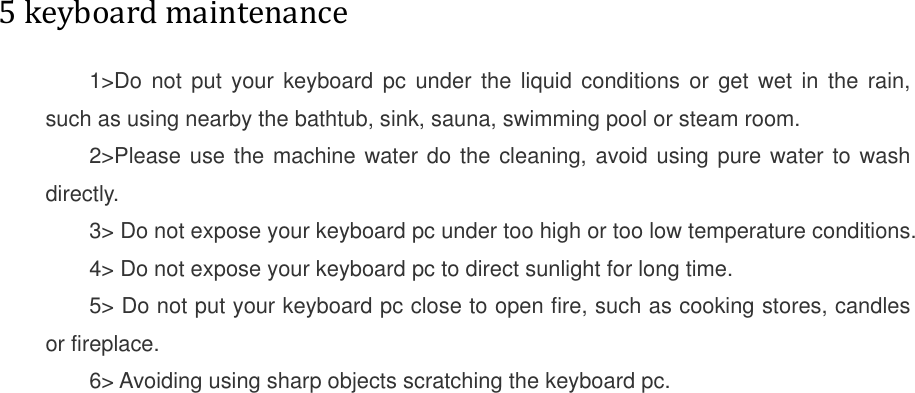          5 keyboard maintenance  1&gt;Do not put your keyboard  pc  under  the  liquid  conditions  or get wet in the  rain, such as using nearby the bathtub, sink, sauna, swimming pool or steam room. 2&gt;Please use the machine water do the cleaning, avoid using pure water to wash directly. 3&gt; Do not expose your keyboard pc under too high or too low temperature conditions. 4&gt; Do not expose your keyboard pc to direct sunlight for long time. 5&gt; Do not put your keyboard pc close to open fire, such as cooking stores, candles or fireplace. 6&gt; Avoiding using sharp objects scratching the keyboard pc.  