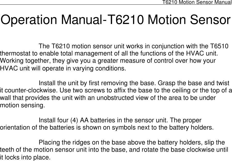                                                                                                              T6210 Motion Sensor Manual                                                                                          Operation Manual-T6210 Motion Sensor       The T6210 motion sensor unit works in conjunction with the T6510 thermostat to enable total management of all the functions of the HVAC unit. Working together, they give you a greater measure of control over how your HVAC unit will operate in varying conditions.    Install the unit by first removing the base. Grasp the base and twist it counter-clockwise. Use two screws to affix the base to the ceiling or the top of a wall that provides the unit with an unobstructed view of the area to be under motion sensing.    Install four (4) AA batteries in the sensor unit. The proper orientation of the batteries is shown on symbols next to the battery holders.    Placing the ridges on the base above the battery holders, slip the teeth of the motion sensor unit into the base, and rotate the base clockwise until it locks into place.    