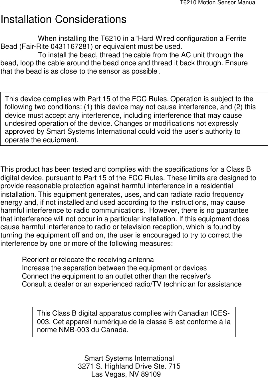                                                                                                              T6210 Motion Sensor Manual                                                                                          Installation Considerations  When installing the T6210 in a “Hard Wired configuration a Ferrite Bead (Fair-Rite 0431167281) or equivalent must be used. To install the bead, thread the cable from the AC unit through the bead, loop the cable around the bead once and thread it back through. Ensure that the bead is as close to the sensor as possible.            This product has been tested and complies with the specifications for a Class B digital device, pursuant to Part 15 of the FCC Rules. These limits are designed to provide reasonable protection against harmful interference in a residential installation. This equipment generates, uses, and can radiate radio frequency energy and, if not installed and used according to the instructions, may cause harmful interference to radio communications.  However, there is no guarantee that interference will not occur in a particular installation. If this equipment does cause harmful interference to radio or television reception, which is found by turning the equipment off and on, the user is encouraged to try to correct the interference by one or more of the following measures:    Reorient or relocate the receiving antenna Increase the separation between the equipment or devices Connect the equipment to an outlet other than the receiver&apos;s Consult a dealer or an experienced radio/TV technician for assistance         Smart Systems International 3271 S. Highland Drive Ste. 715                                                               Las Vegas, NV 89109     This device complies with Part 15 of the FCC Rules. Operation is subject to the following two conditions: (1) this device may not cause interference, and (2) this device must accept any interference, including interference that may cause undesired operation of the device. Changes or modifications not expressly approved by Smart Systems International could void the user&apos;s authority to operate the equipment. This Class B digital apparatus complies with Canadian ICES-003. Cet appareil numérique de la classe B est conforme à la norme NMB-003 du Canada.  