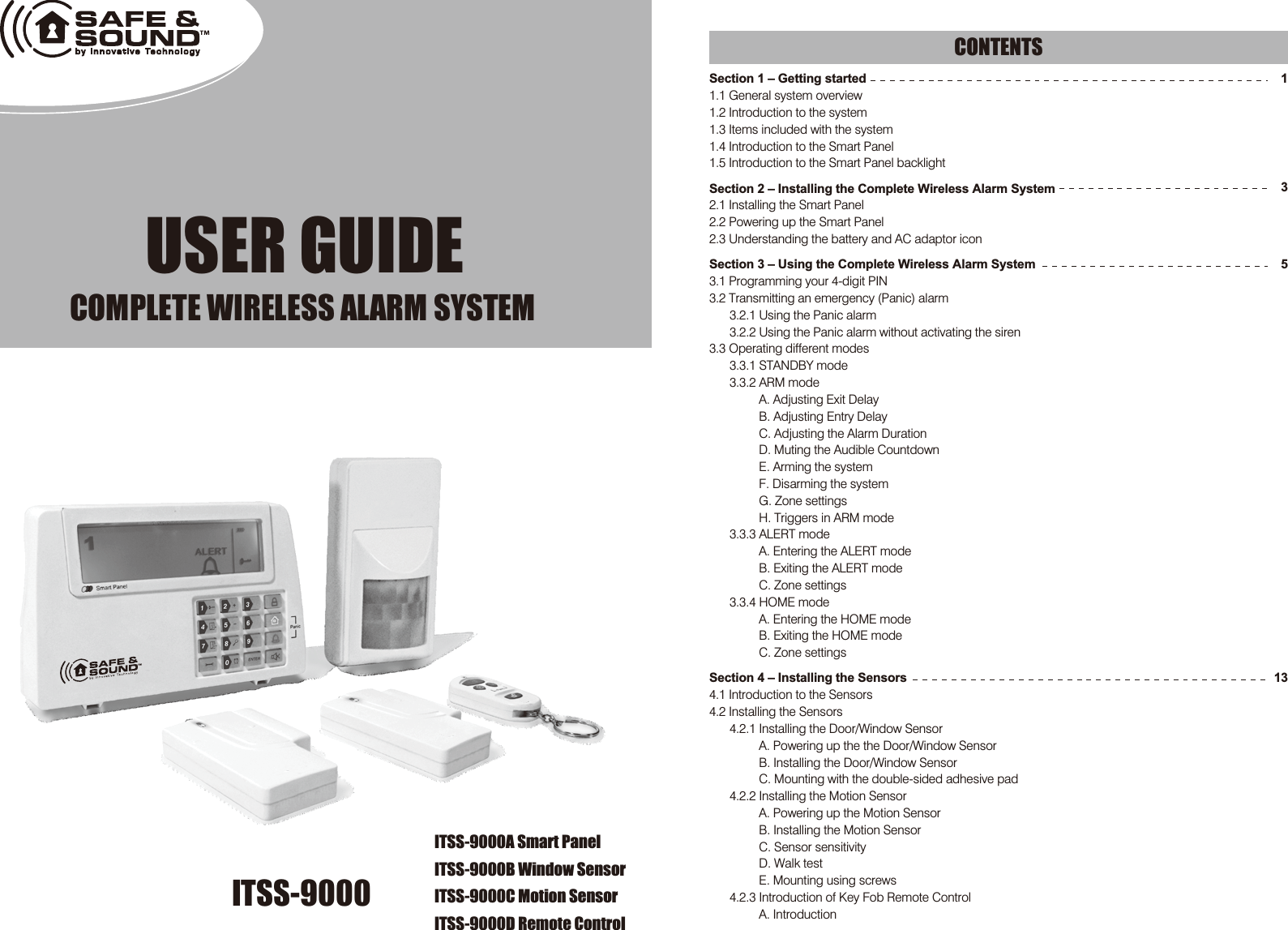 ITSS-9000 USER GUIDECOMPLETE WIRELESS ALARM SYSTEM  Section 1 – Getting started1.1 General system overview1.2 Introduction to the system1.3 Items included with the system1.4 Introduction to the Smart Panel 1.5 Introduction to the Smart Panel backlightSection 2 – Installing the Complete Wireless Alarm System2.1 Installing the Smart Panel 2.2 Powering up the Smart Panel 2.3 Understanding the battery and AC adaptor iconSection 3 – Using the Complete Wireless Alarm System3.1 Programming your 4-digit PIN3.2 Transmitting an emergency (Panic) alarm3.2.1 Using the Panic alarm 3.2.2 Using the Panic alarm without activating the siren3.3 Operating different modes 3.3.1 STANDBY mode3.3.2 ARM modeA. Adjusting Exit DelayB. Adjusting Entry DelayC. Adjusting the Alarm DurationD. Muting the Audible CountdownE. Arming the systemF. Disarming the systemG. Zone settingsH. Triggers in ARM mode3.3.3 ALERT modeA. Entering the ALERT modeB. Exiting the ALERT modeC. Zone settings3.3.4 HOME modeA. Entering the HOME modeB. Exiting the HOME modeC. Zone settings Section 4 – Installing the Sensors4.1 Introduction to the Sensors 4.2 Installing the Sensors4.2.1 Installing the Door/Window SensorA. Powering up the the Door/Window SensorB. Installing the Door/Window SensorC. Mounting with the double-sided adhesive pad4.2.2 Installing the Motion Sensor A. Powering up the Motion Sensor B. Installing the Motion SensorC. Sensor sensitivity D. Walk testE. Mounting using screws4.2.3 Introduction of Key Fob Remote ControlA. IntroductionCONTENTS13513ITSS-9000A Smart PanelITSS-9000B Window SensorITSS-9000C Motion SensorITSS-9000D Remote Control