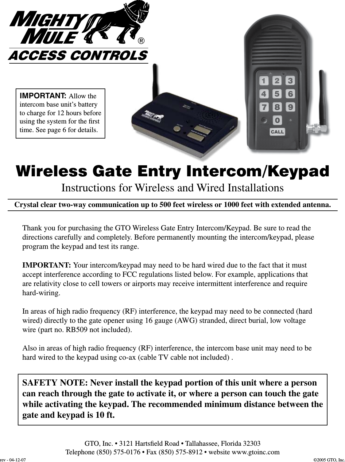 Crystal clear two-way communication up to 500 feet wireless or 1000 feet with extended antenna.Wireless Gate Entry Intercom/KeypadThank you for purchasing the GTO Wireless Gate Entry Intercom/Keypad. Be sure to read the directions carefully and completely. Before permanently mounting the intercom/keypad, please program the keypad and test its range.IMPORTANT: Your intercom/keypad may need to be hard wired due to the fact that it must accept interference according to FCC regulations listed below. For example, applications that are relativity close to cell towers or airports may receive intermittent interference and require hard-wiring.In areas of high radio frequency (RF) interference, the keypad may need to be connected (hard wired) directly to the gate opener using 16 gauge (AWG) stranded, direct burial, low voltage wire (part no. RB509 not included).Also in areas of high radio frequency (RF) interference, the intercom base unit may need to be hard wired to the keypad using co-ax (cable TV cable not included) .Instructions for Wireless and Wired Installations®ACCESS CONTROLSGTO, Inc. • 3121 Hartsﬁeld Road • Tallahassee, Florida 32303Telephone (850) 575-0176 • Fax (850) 575-8912 • website www.gtoinc.comSAFETY NOTE: Never install the keypad portion of this unit where a person can reach through the gate to activate it, or where a person can touch the gate while activating the keypad. The recommended minimum distance between the gate and keypad is 10 ft.©2005 GTO, Inc.rev - 04-12-07IMPORTANT: Allow the intercom base unit’s battery to charge for 12 hours before using the system for the ﬁrst time. See page 6 for details.