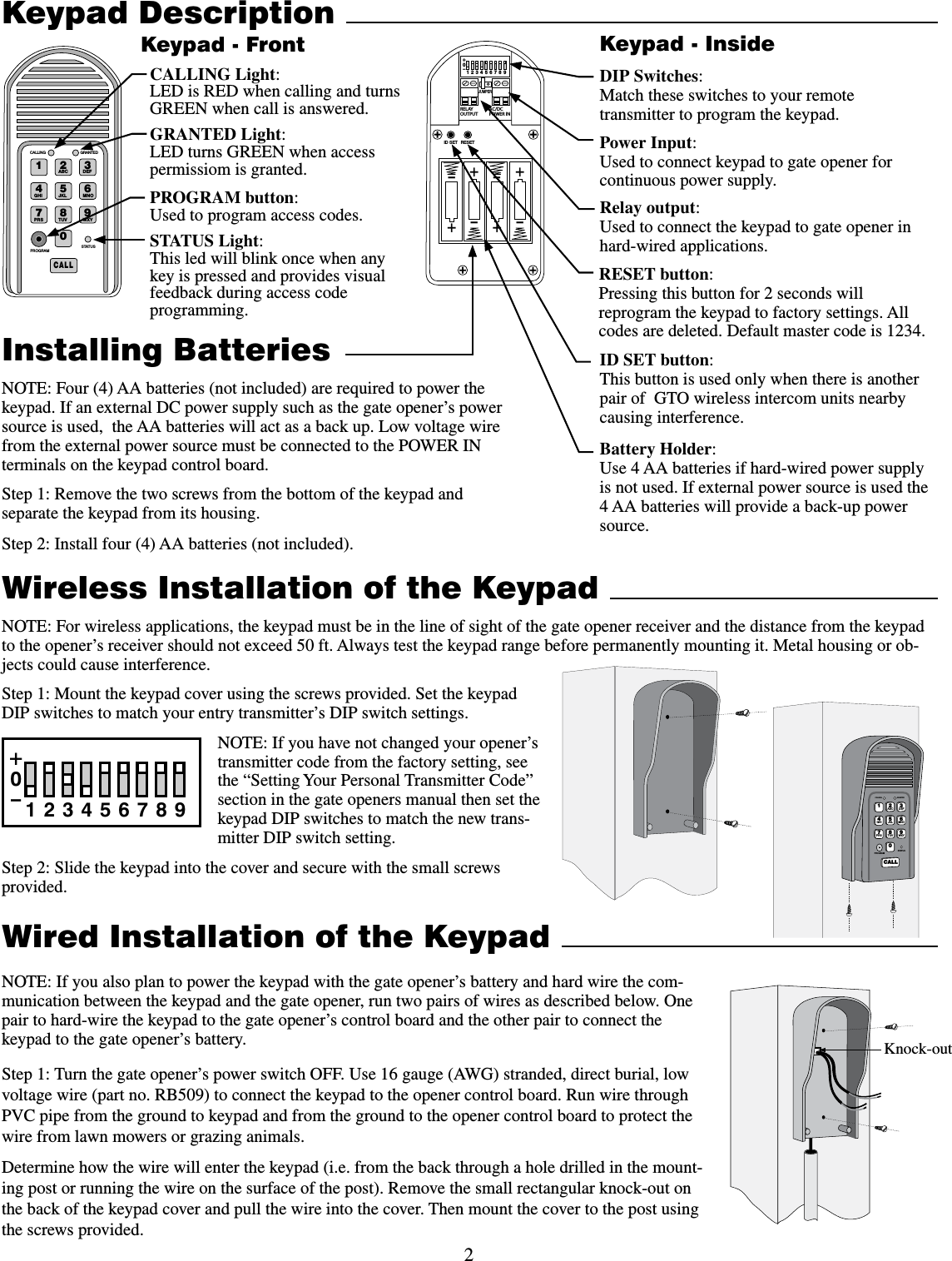 2Wired Installation of the Keypad NOTE: If you also plan to power the keypad with the gate opener’s battery and hard wire the com-munication between the keypad and the gate opener, run two pairs of wires as described below. One pair to hard-wire the keypad to the gate opener’s control board and the other pair to connect the keypad to the gate opener’s battery.Step 1: Turn the gate opener’s power switch OFF. Use 16 gauge (AWG) stranded, direct burial, low voltage wire (part no. RB509) to connect the keypad to the opener control board. Run wire through PVC pipe from the ground to keypad and from the ground to the opener control board to protect the wire from lawn mowers or grazing animals.Determine how the wire will enter the keypad (i.e. from the back through a hole drilled in the mount-ing post or running the wire on the surface of the post). Remove the small rectangular knock-out on the back of the keypad cover and pull the wire into the cover. Then mount the cover to the post using the screws provided.Keypad DescriptionInstalling BatteriesNOTE: Four (4) AA batteries (not included) are required to power the keypad. If an external DC power supply such as the gate opener’s power source is used,  the AA batteries will act as a back up. Low voltage wire from the external power source must be connected to the POWER IN terminals on the keypad control board.    Step 1: Remove the two screws from the bottom of the keypad and separate the keypad from its housing.Step 2: Install four (4) AA batteries (not included).  &quot;#$%&amp;&apos;()*+,-./013456789:$&quot;--45&quot;564130(3&quot;.$&quot;--*/( (3&quot;/5&amp;%STATUS Light:This led will blink once when any key is pressed and provides visual feedback during access code programming.GRANTED Light:LED turns GREEN when access permissiom is granted.Keypad - FrontBattery Holder:Use 4 AA batteries if hard-wired power supply is not used. If external power source is used the 4 AA batteries will provide a back-up power source. 2%,!9/54054!#$#0/7%2).o*%4&amp;5oooo3&amp;4&amp;5+6.1&amp;3ID SET button:This button is used only when there is another pair of  GTO wireless intercom units nearby causing interference. DIP Switches:Match these switches to your remote transmitter to program the keypad.Relay output:Used to connect the keypad to gate opener in hard-wired applications.Power Input:Used to connect keypad to gate opener for continuous power supply.Keypad - InsideKnock-outWireless Installation of the KeypadNOTE: For wireless applications, the keypad must be in the line of sight of the gate opener receiver and the distance from the keypad to the opener’s receiver should not exceed 50 ft. Always test the keypad range before permanently mounting it. Metal housing or ob-jects could cause interference. Step 1: Mount the keypad cover using the screws provided. Set the keypad DIP switches to match your entry transmitter’s DIP switch settings. NOTE: If you have not changed your opener’s transmitter code from the factory setting, see the “Setting Your Personal Transmitter Code” section in the gate openers manual then set the keypad DIP switches to match the new trans-mitter DIP switch setting.Step 2: Slide the keypad into the cover and secure with the small screws provided. 12ABC 3DEF4GHI 5JKL 6MNO7PRS 8TUV 9WXY0CALLSTATUSPROGRAMCALLING GRANTED123456789+0–PROGRAM button:Used to program access codes.CALLING Light:LED is RED when calling and turns GREEN when call is answered.RESET button:Pressing this button for 2 seconds will reprogram the keypad to factory settings. All codes are deleted. Default master code is 1234.