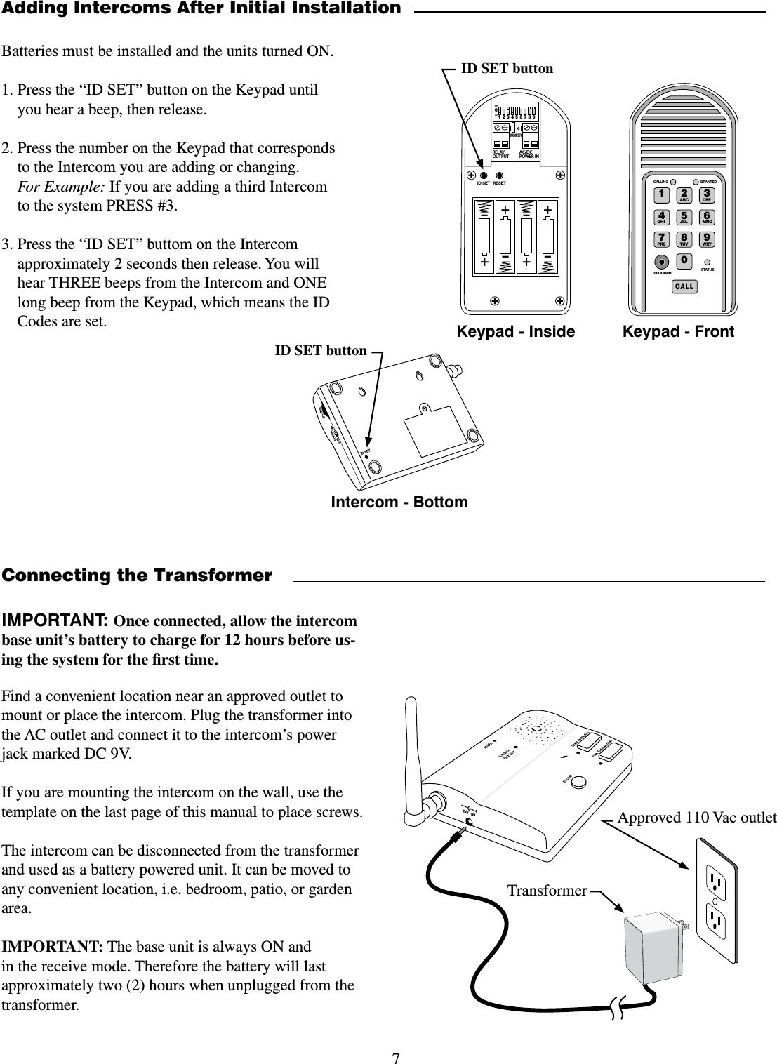 7Find a convenient location near an approved outlet to mount or place the intercom. Plug the transformer into the AC outlet and connect it to the intercom’s power jack marked DC 9V.If you are mounting the intercom on the wall, use the template on the last page of this manual to place screws.The intercom can be disconnected from the transformer and used as a battery powered unit. It can be moved to any convenient location, i.e. bedroom, patio, or garden area.IMPORTANT: The base unit is always ON and in the receive mode. Therefore the battery will last approximately two (2) hours when unplugged from the transformer.Connecting the TransformerPOWERKeypadBatt LowGrant PermissionPush To Answer/TalkEnd CallDV  9VTransformerApproved 110 Vac outletIMPORTANT: Once connected, allow the intercom base unit’s battery to charge for 12 hours before us-ing the system for the ﬁrst time. Adding Intercoms After Initial InstallationBatteries must be installed and the units turned ON.1. Press the “ID SET” button on the Keypad until you hear a beep, then release.2. Press the number on the Keypad that corresponds to the Intercom you are adding or changing. For Example: If you are adding a third Intercom to the system PRESS #3.3. Press the “ID SET” buttom on the Intercom approximately 2 seconds then release. You will hear THREE beeps from the Intercom and ONE long beep from the Keypad, which means the ID Codes are set.2%,!9/54054!#$#0/7%2).o*%4&amp;5oooo3&amp;4&amp;5+6.1&amp;3ID SET buttonID SETVOLUMEPOWEROFF ONKeypad - InsideIntercom - Bottom &quot;#$%&amp;&apos;()*+,-./013456789:$&quot;--45&quot;564130(3&quot;.$&quot;--*/( (3&quot;/5&amp;%Keypad - FrontID SET button
