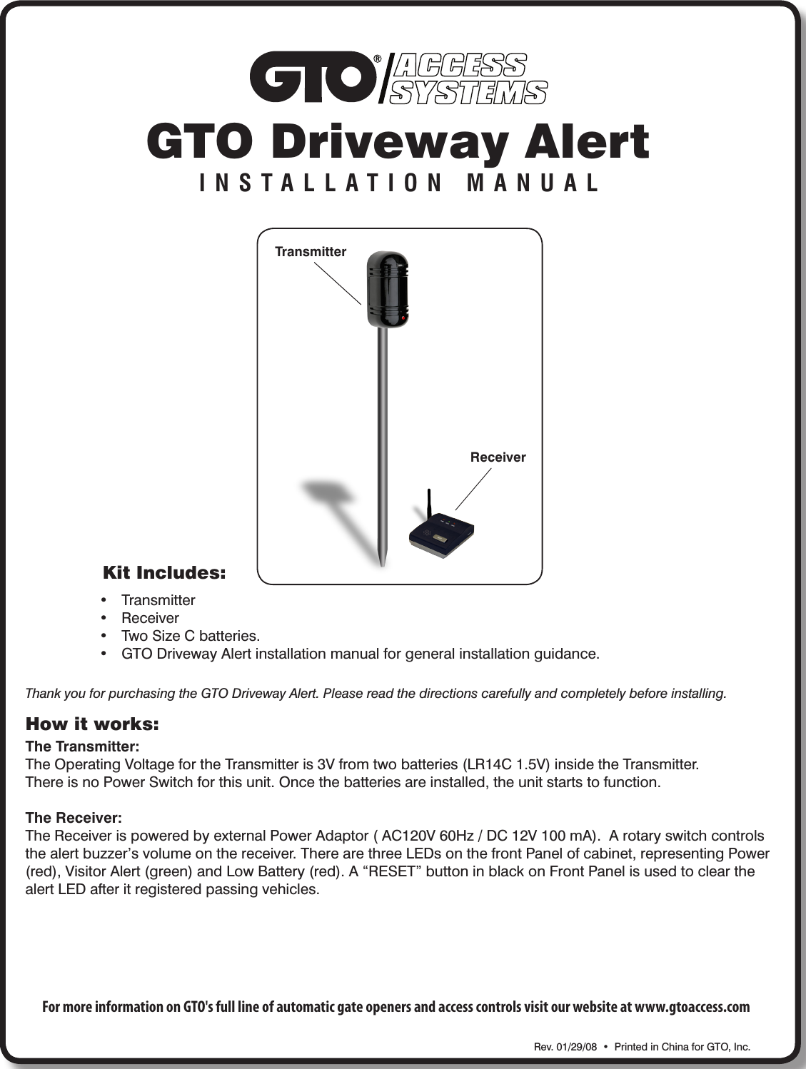 ACCESSSYSTEMSGTO Driveway AlertINSTALLATION MANUALKit Includes:• Transmitter• Receiver• TwoSizeCbatteries.• GTODrivewayAlertinstallationmanualforgeneralinstallationguidance.Rev.01/29/08•PrintedinChinaforGTO,Inc.TransmitterReceiverHow it works:The Transmitter:TheOperatingVoltagefortheTransmitteris3Vfromtwobatteries(LR14C1.5V)insidetheTransmitter.ThereisnoPowerSwitchforthisunit.Oncethebatteriesareinstalled,theunitstartstofunction.The Receiver:TheReceiverispoweredbyexternalPowerAdaptor(AC120V60Hz/DC12V100mA).Arotaryswitchcontrolsthealertbuzzer’svolumeonthereceiver.TherearethreeLEDsonthefrontPanelofcabinet,representingPower(red),VisitorAlert(green)andLowBattery(red).A“RESET”buttoninblackonFrontPanelisusedtoclearthealertLEDafteritregisteredpassingvehicles.Thank you for purchasing the GTO Driveway Alert. Please read the directions carefully and completely before installing.For more information on GTO&apos;s full line of automatic gate openers and access controls visit our website at www.gtoaccess.com