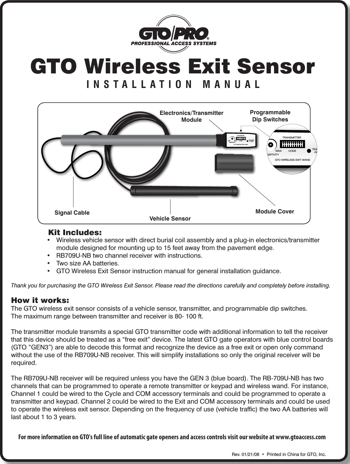 GTO Wireless Exit SensorINSTALLATION MANUALKit Includes:• Wirelessvehiclesensorwithdirectburialcoilassemblyandaplug-inelectronics/transmitter moduledesignedformountingupto15feetawayfromthepavementedge.• RB709U-NBtwochannelreceiverwithinstructions.• TwosizeAAbatteries.• GTOWirelessExitSensorinstructionmanualforgeneralinstallationguidance.Rev.01/21/08•PrintedinChinaforGTO,Inc.Signal CableVehicle SensorModule CoverElectronics/TransmitterModuleProgrammableDip SwitchesHow it works:TheGTOwirelessexitsensorconsistsofavehiclesensor,transmitter,andprogrammabledipswitches.Themaximumrangebetweentransmitterandreceiveris80-100ft.ThetransmittermoduletransmitsaspecialGTOtransmittercodewithadditionalinformationtotellthereceiverthatthisdeviceshouldbetreatedasa“freeexit”device.ThelatestGTOgateoperatorswithbluecontrolboards(GTO“GEN3”)areabletodecodethisformatandrecognizethedeviceasafreeexitoropenonlycommandwithouttheuseoftheRB709U-NBreceiver.Thiswillsimplifyinstallationssoonlytheoriginalreceiverwillberequired.TheRB709U-NBreceiverwillberequiredunlessyouhavetheGEN3(blueboard).TheRB-709U-NBhastwochannelsthatcanbeprogrammedtooperatearemotetransmitterorkeypadandwirelesswand.Forinstance,Channel1couldbewiredtotheCycleandCOMaccessoryterminalsandcouldbeprogrammedtooperateatransmitterandkeypad.Channel2couldbewiredtotheExitandCOMaccessoryterminalsandcouldbeusedtooperatethewirelessexitsensor.Dependingonthefrequencyofuse(vehicletrafc)thetwoAAbatterieswilllastabout1to3years.Thank you for purchasing the GTO Wireless Exit Sensor. Please read the directions carefully and completely before installing.For more information on GTO&apos;s full line of automatic gate openers and access controls visit our website at www.gtoaccess.comGTO WIRELESS EXIT WANDTRANSMITTERCODE TRANSMITACTIVEMIN MAXSENSITIVITYGTO WIRELESS EXIT WANDTRANSMITTERCODE TRANSMITACTIVEMIN MAXSENSITIVITY
