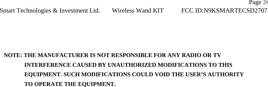                     Page 26Smart Technologies &amp; Investment Ltd. Wireless Wand KIT FCC ID:N9KSMARTECSD2707     NOTE: THE MANUFACTURER IS NOT RESPONSIBLE FOR ANY RADIO OR TV          INTERFERENCE CAUSED BY UNAUTHORIZED MODIFICATIONS TO THIS             EQUIPMENT. SUCH MODIFICATIONS COULD VOID THE USER’S AUTHORITY          TO OPERATE THE EQUIPMENT.   