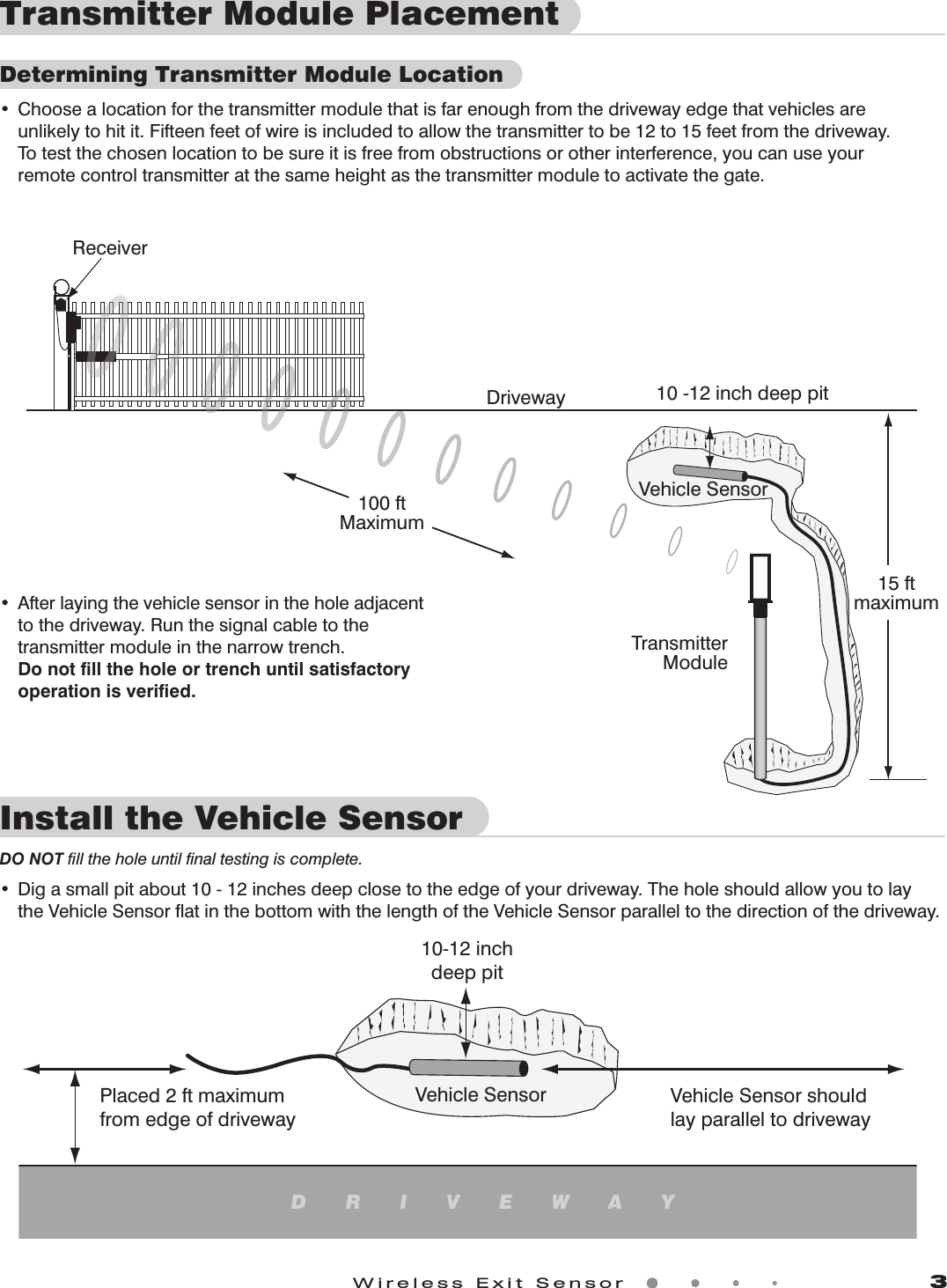 Wireless Exit Sensor             3ReceiverTransmitterModuleDriveway 10 -12 inch deep pit15 ftmaximumVehicle Sensor100 ftMaximumInstall the Vehicle Sensor DO NOT ﬁll the hole until ﬁnal testing is complete.• Digasmallpitabout10-12inchesdeepclosetotheedgeofyourdriveway.Theholeshouldallowyoutolay theVehicleSensoratinthebottomwiththelengthoftheVehicleSensorparalleltothedirectionofthedriveway.• Afterlayingthevehiclesensorintheholeadjacent tothedriveway.Runthesignalcabletothe transmittermoduleinthenarrowtrench.Do not ﬁll the hole or trench until satisfactory    operation is veriﬁed.Vehicle Sensor10-12 inchdeep pitPlaced 2 ft maximumfrom edge of drivewayVehicle Sensor shouldlay parallel to drivewayDRIVEWAYTransmitter Module PlacementDetermining Transmitter Module Location• Choosealocationforthetransmittermodulethatisfarenoughfromthedrivewayedgethatvehiclesare  unlikelytohitit.Fifteenfeetofwireisincludedtoallowthetransmittertobe12to15feetfromthedriveway. Totestthechosenlocationtobesureitisfreefromobstructionsorotherinterference,youcanuseyour  remotecontroltransmitteratthesameheightasthetransmittermoduletoactivatethegate.