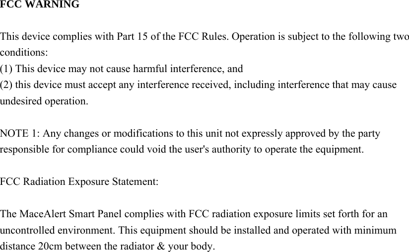   FCC WARNING  This device complies with Part 15 of the FCC Rules. Operation is subject to the following two conditions: (1) This device may not cause harmful interference, and (2) this device must accept any interference received, including interference that may cause undesired operation.  NOTE 1: Any changes or modifications to this unit not expressly approved by the party responsible for compliance could void the user&apos;s authority to operate the equipment.  FCC Radiation Exposure Statement:     The MaceAlert Smart Panel complies with FCC radiation exposure limits set forth for an uncontrolled environment. This equipment should be installed and operated with minimum distance 20cm between the radiator &amp; your body.       
